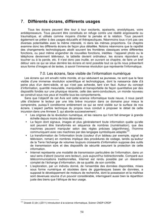 7. Différents écrans, différents usages
Tous les écrans peuvent être tour à tour excitants, apaisants, anxiolytiques, voire
antidépresseurs. Tous peuvent être constitués en refuge contre une réalité angoissante ou
traumatique, et utilisés comme moyens d’éviter la pensée et la relation. Tous peuvent
également se prêter à des usages éducatifs et thérapeutiques. Néanmoins tous n’ont pas ces
diverses potentialités avec la même intensité, ni dans les mêmes proportions. Ce chapitre
examine donc les différents écrans de façon plus détaillée. Notons néanmoins que la rapidité
des changements technologiques abolit souvent les frontières classiques entre différentes
fonctions, ou peut même engendrer de nouvelles fonctions, inédites : l’appareil photo ou le
téléphone deviennent téléviseur, la tablette devient ordinateur, les écrans répondent au
toucher ou à la parole, etc. Il n’est donc pas inutile, en ouvrant ce chapitre, de faire un bref
détour vers ce qui se situe derrière les écrans et rend possible tout ce qu’ils nous présentent
sous forme d’images et de textes, à savoir l’immense révolution que représente l’informatique.

7.0. Les écrans, face visible de l’information numérique
Les écrans qui ont envahi notre monde, et qui séduisent sa jeunesse, ne sont que la face
visible d’une immense révolution scientifique et technologique, dont la naissance date d’à
peine plus d’un demi-siècle, et qui n’est pas achevée, tant s’en faut. Autour du concept
d’information, quantité mesurable, manipulable et transportable de façon quantitative par des
dispositifs fondés sur une physique récente, celle des semi-conducteurs, un monde nouveau
se construit sous nos yeux et modifie tous les comportements.
Sans que l’objectif de cet Avis soit cette science informatique toute neuve, il nous paraît
utile d’éclairer le lecteur par une très brève incursion dans ce domaine pour mieux le
comprendre, puisqu’il conditionne entièrement ce qui se rend visible sur la surface de nos
écrans. L’aspect parfois technique du propos nous conduit à proposer le détail de cette
incursion dans une Annexe 3, qui aborde successivement :
• Les origines de la révolution numérique, et les raisons qui l’ont fait émerger à grande
échelle depuis moins de trois décennies ;
• La façon dont signaux, images et plus généralement toute information quelle qu’elle
soit peuvent être transformés en séquence de nombres (numérisation), que des
machines peuvent manipuler selon des règles précises (algorithmes), l’homme
communiquant avec ces machines par des langages symboliques adaptés121.
• La transformation de l’information brute (couleur d’un tableau par exemple, signal de
télévision, roman) en nombres implique des procédures de codage, tandis qu’autour
de la Terre l’échange de volumes toujours croissants d’information suppose des outils
de transmission sûrs et des dispositifs de sécurité assurant la protection de cette
information.
• Internet représente une modalité de transmission particulière de l’information, dans un
seul sens d’abord (source vers lecteur), puis aujourd’hui bidirectionnelle. Comparé aux
télécommunications traditionnelles, Internet est rendu possible par un réexamen
complet de l’échange d’information, de sa qualité, de son contrôle.
• L’exploration, par un individu donné, de l’ensemble des données disponibles, mises
sous forme numérique et stockées dans de gigantesques bases de données, a
supposé le développement de moteurs de recherche, dont la possession et la maîtrise
sont devenues source d’un pouvoir considérable, interrogeant aussi bien la répartition
juste des biens que l’éthique de leur usage.

121

Dowek G (dir.) (2011) Introduction à la science informatique, Scéren CNDP-CRDP

54

 