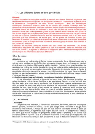 7.1. Les différents écrans et leurs possibilités
Résumé
Chaque innovation technologique modifie le rapport aux écrans. Pendant longtemps, ces
bouleversements ont surtout portés sur la capacité d’immersion : invention de la perspective à
la renaissance, photographie en relief, écrans sphériques… Avec les technologies
numériques, l’innovation majeure porte sur le pouvoir des usagers d’interagir avec les
contenus et de les transformer, avec des interfaces de plus en plus intuitives et ergonomiques.
En même temps, les écrans « s’intimisent », aussi bien du point de vue de l’objet que des
contenus. D’une part, on est passé de grands écrans collectifs situés dans des lieux publics à
des écrans de plus en plus personnels portés par des outils miniaturisés que l’on peut mettre
au fond de sa poche, comme c'est le cas avec les téléphones mobiles, que la 4G rend aussi
puissants que nos ordinateurs. Et d’autre part, on est passé de contenus d'abord peu
nombreux et imposés (au cinéma et à la télévision) à des contenus de plus en plus abondants
et diversifiés (avec la multiplication des chaînes de télévision) jusqu’à aboutir, avec Internet, à
des contenus « à la carte ».
L’adoption de nouvelles pratiques n’abolit pas pour autant les anciennes. Les jeunes
continuent à fréquenter les cinéma (même s’ils vont « au cinéma » dans des multiplex plus
que « voir un film »), à regarder la télévision et utilisent les SMS, Internet et le téléphone pour
122
communiquer des informations de nature différente

7.1.1. Le cinéma
A l’origine
Le cinéma est inséparable du fait de choisir un spectacle, de se déplacer pour aller le
voir, de payer sa place, de voir le film dans un espace étranger à son environnement habituel
et de le voir avec d’autres. Hollywood a pu être baptisé « l’usine à rêves » car la posture du
spectateur de cinéma est proche de celle du rêveur par certains côtés : salle obscure comme
pendant le sommeil, consommation alimentaire fréquente de produits sucrés et lactés à
connotation régressive pendant la séance, immobilité contrainte du corps dans un fauteuil
profond qui favorise la relaxation, silence obligé des divers participants afin que chacun puisse
s’immerger dans les images…
Le bouleversement des technologies numériques : le cinéma à la demande
Un site Internet de cinéma à la demande sur grand écran offre de mettre en relation les
salles de cinéma indépendantes, les films et les spectateurs. Ceux-ci n’ont qu’à choisir leur
film, leur salle, ainsi qu’un jour et une heure, puis à activer leurs réseaux sociaux pour que,
sitôt un quota de personnes atteint (une vingtaine de personnes), la projection devienne
possible. Le tout, pour le prix d’une séance de cinéma. Il deviendra aussi possible aux
spectateurs de faire évoluer le film à leur gré grâce à un boîtier associé à chaque siège. En
appuyant sur certains boutons à des moments de la projection, ils donneront leurs souhaits
sur la suite de l'histoire, et celle ci sera orientée automatiquement dans le sens désiré par la
majorité des participants.

7.1.2. La télévision
A l’origine
Le spectateur de télévision, à l’opposé du spectateur de cinéma, est dans son espace
familier (cuisine, chambre ou salon), il n’est pas plongé dans l’obscurité, il bouge aussi
souvent qu’il le souhaite, il mange de plus en plus souvent son repas devant le poste (le
fameux plateau-repas), il regarde de plus en plus souvent seul la TV, soit parce qu’il vit seul,
soit parce que chacun regarde son programme préféré dans sa chambre. Il est encore plus
souvent qualifié de « passif » que le spectateur de cinéma. C’est parce que le spectateur de
télévision ne choisit souvent pas son programme et que la télévision fonctionne selon la
122

Pasquier D., 2005, Cultures lycéennes, la tyrannie de la majorité, Paris: Ed Autrement.

55

 