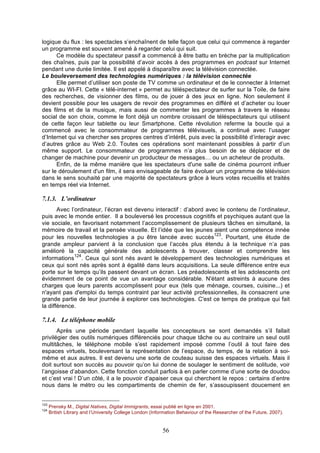logique du flux : les spectacles s’enchaînent de telle façon que celui qui commence à regarder
un programme est souvent amené à regarder celui qui suit.
Ce modèle du spectateur passif a commencé à être battu en brèche par la multiplication
des chaînes, puis par la possibilité d’avoir accès à des programmes en podcast sur Internet
pendant une durée limitée. Il est appelé à disparaître avec la télévision connectée.
Le bouleversement des technologies numériques : la télévision connectée
Elle permet d’utiliser son poste de TV comme un ordinateur et de le connecter à Internet
grâce au WI-FI. Cette « télé-internet » permet au téléspectateur de surfer sur la Toile, de faire
des recherches, de visionner des films, ou de jouer à des jeux en ligne. Non seulement il
devient possible pour les usagers de revoir des programmes en différé et d’acheter ou louer
des films et de la musique, mais aussi de commenter les programmes à travers le réseau
social de son choix, comme le font déjà un nombre croissant de téléspectateurs qui utilisent
de cette façon leur tablette ou leur Smartphone. Cette révolution referme la boucle qui a
commencé avec le consommateur de programmes télévisuels, a continué avec l’usager
d’Internet qui va chercher ses propres centres d’intérêt, puis avec la possibilité d’interagir avec
d’autres grâce au Web 2.0. Toutes ces opérations sont maintenant possibles à partir d’un
même support. Le consommateur de programmes n’a plus besoin de se déplacer et de
changer de machine pour devenir un producteur de messages… ou un acheteur de produits.
Enfin, de la même manière que les spectateurs d'une salle de cinéma pourront influer
sur le déroulement d'un film, il sera envisageable de faire évoluer un programme de télévision
dans le sens souhaité par une majorité de spectateurs grâce à leurs votes recueillis et traités
en temps réel via Internet.

7.1.3. L’ordinateur
Avec l’ordinateur, l’écran est devenu interactif : d’abord avec le contenu de l’ordinateur,
puis avec le monde entier. Il a bouleversé les processus cognitifs et psychiques autant que la
vie sociale, en favorisant notamment l’accomplissement de plusieurs tâches en simultané, la
mémoire de travail et la pensée visuelle. Et l’idée que les jeunes aient une compétence innée
123
pour les nouvelles technologies a pu être lancée avec succès . Pourtant, une étude de
grande ampleur parvient à la conclusion que l’accès plus étendu à la technique n’a pas
amélioré la capacité générale des adolescents à trouver, classer et comprendre les
124
informations . Ceux qui sont nés avant le développement des technologies numériques et
ceux qui sont nés après sont à égalité dans leurs acquisitions. La seule différence entre eux
porte sur le temps qu’ils passent devant un écran. Les préadolescents et les adolescents ont
évidemment de ce point de vue un avantage considérable. N'étant astreints à aucune des
charges que leurs parents accomplissent pour eux (tels que ménage, courses, cuisine...) et
n'ayant pas d'emploi du temps contraint par leur activité professionnelles, ils consacrent une
grande partie de leur journée à explorer ces technologies. C'est ce temps de pratique qui fait
la différence.

7.1.4. Le téléphone mobile
Après une période pendant laquelle les concepteurs se sont demandés s’il fallait
privilégier des outils numériques différenciés pour chaque tâche ou au contraire un seul outil
multitâches, le téléphone mobile s’est rapidement imposé comme l’outil à tout faire des
espaces virtuels, bouleversant la représentation de l’espace, du temps, de la relation à soimême et aux autres. Il est devenu une sorte de couteau suisse des espaces virtuels. Mais il
doit surtout son succès au pouvoir qu’on lui donne de soulager le sentiment de solitude, voir
l’angoisse d’abandon. Cette fonction conduit parfois à en parler comme d’une sorte de doudou
et c’est vrai ! D’un côté, il a le pouvoir d’apaiser ceux qui cherchent le repos : certains d’entre
nous dans le métro ou les compartiments de chemin de fer, s’assoupissent doucement en

123
124

Prensky M., Digital Natives, Digital Immigrants, essai publié en ligne en 2001.
British Library and l’University College London (Information Behaviour of the Researcher of the Future, 2007).

56

 