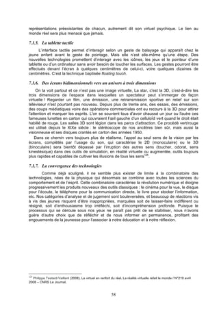 représentations préexistantes de chacun, autrement dit son virtuel psychique. Le lien au
monde réel sera plus menacé que jamais.

7.1.5. La tablette tactile
L’interface tactile permet d’interagir selon un geste de balayage qui apparaît chez le
jeune enfant avant le geste de pointage. Mais elle n’est elle-même qu’une étape. Des
nouvelles technologies promettent d’interagir avec les icônes, les jeux et le pointeur d’une
tablette ou d’un ordinateur sans avoir besoin de toucher les surfaces. Les gestes pourront être
effectués devant l’écran à quelques centimètres de celui-ci, voire quelques dizaines de
centimètres. C’est la technique baptisée floating touch.

7.1.6. Des écrans bidimensionnels vers un univers à trois dimensions
On la voit partout et ce n’est pas une image virtuelle, La star, c'est la 3D, c’est-à-dire les
trois dimensions de l’espace dans lesquelles un spectateur peut s’immerger de façon
virtuelle ! Regarder un film, une émission, une retransmission sportive en relief sur son
téléviseur n'est pourtant pas nouveau. Depuis plus de trente ans, des essais, des émissions,
des coups médiatiques voire des opérations commerciales ont eu recours à la 3D pour attirer
l'attention et marquer les esprits. L'on se souvient tous d'avoir chaussé un jour ou l'autre ces
fameuses lunettes en carton qui couvraient l’œil gauche d’un celluloïd vert quand le droit était
habillé de rouge. Les salles 3D sont légion dans les parcs d’attraction. Ce procédé vert/rouge
est utilisé depuis le XIXe siècle : le stéréoscope de nos ancêtres bien sûr, mais aussi la
visionneuse et ses disques crantés en carton des années 1950.
Dans ce chemin vers toujours plus de réalisme, l’appel au seul sens de la vision par les
écrans, complétés par l’usage du son, qui caractérise le 2D (monoculaire) ou le 3D
(binoculaire) sera bientôt dépassé par l’irruption des autres sens (toucher, odorat, sens
kinestésique) dans des outils de simulation, en réalité virtuelle ou augmentée, outils toujours
plus rapides et capables de cultiver les illusions de tous les sens125.

7.1.7. La convergence des technologies
Comme déjà souligné, il ne semble plus exister de limite à la combinatoire des
technologies, nées de la physique qui désormais se combine avec toutes les sciences du
comportement et de l’esprit. Cette combinatoire caractérise la révolution numérique et éloigne
progressivement les produits nouveaux des outils classiques : le cinéma pour la vue, le disque
pour l’écoute, le téléphone pour la communication directe, le livre pour stocker l’information,
etc. Nos catégories d’analyse et de jugement sont bouleversées, et beaucoup de réactions vis
à vis des jeunes risquent d’être inappropriées, marquées soit de laisser-faire indifférent ou
résigné, soit d’enthousiasme trop irréfléchi, soit d’incompréhension profonde. Puisque le
processus qui se déroule sous nos yeux ne paraît pas prêt de se stabiliser, nous n’avons
guère d’autre choix que de réfléchir et de nous informer en permanence, profitant des
engouements de la jeunesse pour l’associer à notre éducation et à notre réflexion.

125

Philippe Testard-Vaillant (2008). Le virtuel en renfort du réel. La réalité virtuelle refait le monde / N°219 avril
2008 – CNRS Le Journal.

58

 