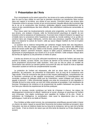 1 Présentation de l’Avis
Pour omniprésents qu’ils soient aujourd’hui, les écrans et la vaste architecture informatique
dont ils sont la face visible ne sont pas la première révolution qui transforme l’être humain
dans son rapport à lui-même, aux autres et aux savoirs. Comment situer ces écrans dans
l’interaction entre le cerveau humain et son environnement, laquelle débute dès le premier âge
de la vie où la construction des fonctions cérébrales dépend quasi-immédiatement de la
nature et des caractéristiques des liens affectifs, des sollicitations extérieures sensorielles et
culturelles ?
Pour mieux saisir les bouleversements culturels ainsi engendrés, qui font passer du livre
aux écrans, une analyse s’impose, celle du fonctionnement psychique et cognitif, de son
évolution entre la naissance et l’adolescence. Il convient donc d’abord d’éclaircir ce rapport qui
s’installe dans la conscience entre l’expérience sensible du monde extérieur et ce qu’elle en
construit dans ses images intérieures, comme dans ses processus cognitifs. Peut-être cela
aide t il à dessiner la culture de l’avenir, celle qui saura intégrer tradition du livre et irruption
des écrans ?
La question de la violence transportée par certaines images hante bien des éducateurs.
Qu’en est-il du rôle des images présentées par les écrans ? Il faut éclaircir les différences
entre les écrans actifs des jeux vidéos et les écrans, passifs jusqu’ici, de la télévision. Il faut
également éclaircir comment évoluent, depuis le bébé jusqu’à l’adolescent, les réactions
psychiques et physiologiques aux écrans et à ce qu’ils montrent. Cette analyse indique alors
les formes de vigilance ou de prévention à mettre en place.
L’accès aux écrans et à ce qu’ils véhiculent transforme le rapport de l’enfant, tant avec les
parents et adultes, qu’avec l’école. Les écrans de demain et les formes de réalité virtuelle
qu’ils proposeront poursuivront cette évolution. Voici que se met en place un modèle de
transmission des savoirs qui devient parfois concurrent de celui de l’école et invite à repenser
l’éducation scolaire en terme de complémentarité nouvelle.
La protection de l’enfant est nécessaire, elle doit se situer dans une démarche de
protection, de précaution, de prévention et d’éducation, tout au long de la croissance vers
l’âge adulte. Prise de conscience des atouts et des risques pathologiques, compréhension de
la révolution numérique et des appétits commerciaux, entraînement à l’autorégulation des
conduites, pratique du dialogue plutôt que de l’interdiction, autant d’étapes que chacun est
appelé à parcourir. L’offre commerciale appelle une prise de conscience et une régulation à
l’échelle de tout le corps social, qui sont loin d’être acquises et acceptées. ll est nécessaire de
favoriser l’émergence de contenus et de programmes de qualité s’adressant aux jeunes, de
tout faire pour étendre les expériences de bonnes pratiques.
Dans ce nouveau monde numérique qui tente de s’imposer à chacun, les enjeux de
développement émotionnel et affectif, relationnel et social, physique et psychique de l’enfant
sont immenses. Ces objets numériques sont capables du meilleur et du pire : l’éveil, la
sollicitation de l’intelligence, la socialisation, mais aussi la dépendance plus ou moins
pathologique, l’oubli de la vie réelle et l’illusion.
Pour limitées qu’elles soient encore, les connaissances scientifiques peuvent aider à tracer
un chemin de raison, lequel ne saurait faire l’économie de la place centrale qu’occupent, dans
l’éducation, les liens et relations tissés tout au long de la croissance, tant au sein de la famille
qu’à l’école. C’est ce chemin de raison que cet Avis tente de dessiner au fil des chapitres qui
suivent.

5

 