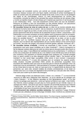 •

•

commérage est considéré comme une activité pro sociale (prosocial gossip)128. Les
nouveaux réseaux sociaux sont une façon rapide, commode et surtout avantageuse de
rester en contact avec les camarades de classe et les amis. C’est un lieu où se partagent
les ragots et les commérages, chacun s’y tient réciproquement au courant des
nouveautés, consulte les idées et les pensées des autres membres de son groupe d’âge,
y montre sa rapidité d’esprit, dit des choses qu’il n’oserait pas exprimer s’il se trouvait face
à son interlocuteur, frime… tout cela exactement comme dans une cour de récréation.
Personne ne prétend y tenir de conversation sur des thèmes sérieux. Les discussions
approfondies ne sont clairement pas la raison d’être de Facebook.
De nouvelles formes de mise en scène de soi. Le désir de se montrer précède dans
l’existence humaine celui de se cacher : dès sa naissance, le petit d’homme désire se voir
129
exister dans le regard de sa mère, et cela continue toute la vie avec tout le monde . Les
jeunes apprennent très tôt la manière de se présenter la plus à même « d’accrocher » leur
interlocuteur et comment entretenir la bonne relation avec la personne dont ils ont besoin.
Le « capital social » ainsi constitué serait même susceptible de constituer un avantage
dans nos sociétés futures130 . Le Web 2.0 est au service de ce désir, et rien ne peut
empêcher qu’il s’y manifeste toujours plus par les trois canaux dont l’être humain
dispose pour se donner des représentations de son monde intérieur et les communiquer
aux autres : les mots, les images, et la sensori motricité (gestes, attitudes, mimiques, etc.).
De nouvelles formes d’intimité. L’intimité est essentielle à l’être humain, mais ses
expressions sont sans cesse modifiées par le désir d’extimité131 . Celui-ci correspond au
fait de déposer certains éléments de notre vie intime dans le domaine public afin d’avoir un
retour sur leur valeur. Il est différent de l’exhibitionnisme et du conformisme. Il contribue à
la fois à la construction de l’estime de soi, à la création d’une intimité plus riche et de liens
plus nombreux. Par opposition à l’intimité partagée avec quelques uns, l’intimité partagée
avec un grand nombre a pu être désignée comme intimité « light ». Sa fonction est de
maintenir un lien social léger susceptible d’être activé à tous moment. L’expression
« d’intimité ambiante »132 a aussi été proposée pour en souligner les aspects positifs.
Cette situation nouvelle permettrait d’être proche de personnes auxquelles nous
accordons de l’attention alors que nous ne sommes pas en mesure de participer à leur vie
autant que nous le souhaiterions. Cela permettrait à l’occasion de gagner du temps quand
on les croise dans la vraie vie, mais ce n’est pas le but. Il s’agirait plutôt de découvrir des
personnes, qui, sans cela, seraient restées de simples connaissances, et de rester en
contact avec eux à un niveau de régularité et de proximité qui n’est pas celui des intimes,
mais sans pour autant qu’ils soient des étrangers. 	
  
133

•

Internet oblige à faire une distinction entre « intime » et « intimité » . Le mot d’intimité
recouvre en effet deux catégories bien distinctes : ce qu’on décide de ne partager que
« dans l’intimité » - et les relations sexuelles en font généralement partie ; et ce que
chacun ne partage avec personne - voire qu’il ignore lui-même à son sujet : c’est l’intime.
Sur Internet, chacun partage une part plus ou moins grande de son intimité, mais on ne
partage pas l’intime : soit parce que celui-ci suppose une proximité physique que l’Internet
n’assure pas, soit parce que ce sont des choses que nous n’avons pas nous même
symbolisées et que nous ne pouvons donc pas formuler à notre propre sujet.
Un renforcement des relations sociales existantes. Non seulement l’usage d’Internet
n’isole pas ses utilisateurs de leur entourage immédiat, mais il renforce au contraire leurs

128

Matthew Feinberg, Robb Willer, Jennifer Stellar, Dacher Keltner, The virtues of gossip: reputational information
sharing as prosocial behaviour, Department of Psychology, Department of Sociology, University of California,
Berkeley.
129

Winnicott DW (1970), Jeu et réalité, Paris : Gallimard (1971).
Le Monde, 7 octobre 2007.
131
Tisseron S. (2001) L’Intimité surexposée, Paris : Ramsay.
132
Leisa Reichelt. Conférence Future of Web Apps, octobre 2007.
133
Tisseron S. (2011) Intimité, extimité, Communications. Culture du numérique N°88, Paris : Seuil.
130

61

 
