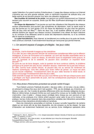 capter l'attention d’un grand nombre d’interlocuteurs. L’usage des réseaux sociaux sur Internet
n’entraîne pas une plus grande solitude, mais un sentiment important de solitude et/ou une
faible estime de soi peuvent amener à en faire une utilisation dangereuse.
Des troubles du sommeil et du poids. Les garçons qui surfent fréquemment sur l’Internet
seraient plus souvent en surpoids, tandis que les filles souffriraient davantage d’un déficit de
sommeil.
Un risque de dépression ? Les jeunes qui sont des utilisateurs très fréquents des réseaux
sociaux présenteraient plus souvent des symptômes de dépression, mais ce serait aussi le
cas des jeunes qui n'y vont jamais (31% de risque de dépression en plus chez les garçons,
46% de plus chez les filles)136. Dans les deux cas, il est toutefois difficile de savoir si une
attitude extrême par rapport aux réseaux sociaux (consistant à les utiliser de façon intensive
ou au contraire à les délaisser) serait la cause des dépressions observés, ou si au contraire
elle en serait la conséquence.
Le cyber-harcèlement. Avec Internet, le harcèlement ne s’arrête plus à la porte de l’école,
mais continue à domicile. Il est évidemment favorisé par l'anonymat que permet Internet.
7. 3. Un

second espace d’usages privilégiés : les jeux vidéo

Résumé
Là encore, c’est la diversité d’usages qui les caractérise.
D’un côté, les jeux vidéo peuvent stimuler de nombreuses compétences telles que la réflexion
stratégique, le sens de l'innovation et la créativité, qui sont des facultés essentielles dans la
société de l'information. Joués en réseau, ils stimulent aussi la coopération entre joueurs, le
sens de l’entraide et de la solidarité. Ils peuvent donc constituer un important levier
éducatif137138.
Du point de vue de leurs dangers, outre la question de leurs contenus violents, le problème
principal qu’ils posent est celui de leur utilisation abusive, notamment de la part des mineurs.
En effet, comme toute activité d’écran, ils peuvent être mis au service de l’évitement de
relations authentiques, voire être utilisés pour éviter l’effort de penser. Le risque est alors
qu’une boucle s’établisse : l’investissement dans les jeux vidéo favorise le retrait social, et
celui-ci encourage l’investissement dans les jeux vidéo.
Cette diversité d’usage est moins liée aux jeux eux-mêmes qu’au fait que chaque joueur peut
y privilégier une façon personnelle de jouer, dont les conséquences psychiques et sociales
diffèrent radicalement.

7.3.1. Deux formes d'interactions permettant une grande variété d’usages
Tout d’abord, prenons l’habitude de parler « des jeux vidéo » et non plus « du jeu vidéo»,
en précisant à chaque fois ceux dont il est question : FPS, jeu de stratégie, jeu d’aventure, en
réseau ou pas, etc. Car il existe de grandes différences entre ces diverses catégories de jeux.
Mais en même temps, la plupart d’entre eux sont aujourd’hui conçus sur le modèle Sand Box,
c’est-à-dire « bac à sable » : chaque joueur privilégie dans chaque jeu son parcours et ses
méthodes, et les pratiques d’un même enfant peuvent varier selon le jeu et le moment. En
pratique, tout jeu invite à associer dans des proportions variables des interactions sensorielles
et motrices et des interactions émotionnelles et narratives.
Dans les interactions sensorielles et motrices, le joueur surveille l’apparition de certains
objets sur son écran afin de les faire disparaître, de s’en emparer ou de les classer. Ce type
d’interaction est évidemment facilement mis au service d’une intelligence opératoire dans

136

Bélanger R., Akre C., Michaud P.A., « A U- shaped association between intensity of Internet use and adolescent
health » in Pediatrics, 01.2011.
137
Phan O., Bastard N., Jeux video et ados : ne pas diaboliser pour mieux les accompagner, Mutualité
Française/Editions Pascal, 2009
138
Philippe Jammet. Lettre aux parents d'aujourd'hui, Paris, Bayard jeunesse. 2010

63

 