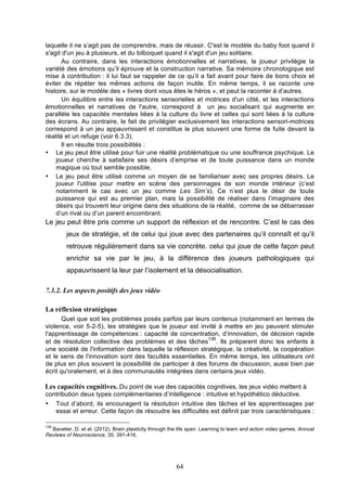 laquelle il ne s’agit pas de comprendre, mais de réussir. C'est le modèle du baby foot quand il
s'agit d'un jeu à plusieurs, et du bilboquet quand il s'agit d'un jeu solitaire.
Au contraire, dans les interactions émotionnelles et narratives, le joueur privilégie la
variété des émotions qu’il éprouve et la construction narrative. Sa mémoire chronologique est
mise à contribution : il lui faut se rappeler de ce qu’il a fait avant pour faire de bons choix et
éviter de répéter les mêmes actions de façon inutile. En même temps, il se raconte une
histoire, sur le modèle des « livres dont vous êtes le héros », et peut la raconter à d’autres.
Un équilibre entre les interactions sensorielles et motrices d'un côté, et les interactions
émotionnelles et narratives de l'autre, correspond à un jeu socialisant qui augmente en
parallèle les capacités mentales liées à la culture du livre et celles qui sont liées à la culture
des écrans. Au contraire, le fait de privilégier exclusivement les interactions sensori-motrices
correspond à un jeu appauvrissant et constitue le plus souvent une forme de fuite devant la
réalité et un refuge (voir 6.3.3).
Il en résulte trois possibilités :
• Le jeu peut être utilisé pour fuir une réalité problématique ou une souffrance psychique. Le
joueur cherche à satisfaire ses désirs d’emprise et de toute puissance dans un monde
magique où tout semble possible.
• Le jeu peut être utilisé comme un moyen de se familiariser avec ses propres désirs. Le
joueur l'utilise pour mettre en scène des personnages de son monde intérieur (c’est
notamment le cas avec un jeu comme Les Sim’s). Ce n’est plus le désir de toute
puissance qui est au premier plan, mais la possibilité de réaliser dans l’imaginaire des
désirs qui trouvent leur origine dans des situations de la réalité, comme de se débarrasser
d’un rival ou d’un parent encombrant.

Le jeu peut être pris comme un support de réflexion et de rencontre. C’est le cas des
jeux de stratégie, et de celui qui joue avec des partenaires qu’il connaît et qu’il
retrouve régulièrement dans sa vie concrète. celui qui joue de cette façon peut
enrichir sa vie par le jeu, à la différence des joueurs pathologiques qui
appauvrissent la leur par l’isolement et la désocialisation.
7.3.2. Les aspects positifs des jeux vidéo
La réflexion stratégique
Quel que soit les problèmes posés parfois par leurs contenus (notamment en termes de
violence, voir 5-2-5), les stratégies que le joueur est invité à mettre en jeu peuvent stimuler
l'apprentissage de compétences : capacité de concentration, d’innovation, de décision rapide
139
et de résolution collective des problèmes et des tâches . Ils préparent donc les enfants à
une société de l'information dans laquelle la réflexion stratégique, la créativité, la coopération
et le sens de l'innovation sont des facultés essentielles. En même temps, les utilisateurs ont
de plus en plus souvent la possibilité de participer à des forums de discussion, aussi bien par
écrit qu'oralement, et à des communautés intégrées dans certains jeux vidéo.

Les capacités cognitives. Du point de vue des capacités cognitives, les jeux vidéo mettent à
contribution deux types complémentaires d’intelligence : intuitive et hypothético déductive.
•

Tout d’abord, ils encouragent la résolution intuitive des tâches et les apprentissages par
essai et erreur. Cette façon de résoudre les difficultés est définit par trois caractéristiques :

139

Bavelier, D. et al. (2012). Brain plasticity through the life span: Learning to learn and action video games. Annual
Reviews of Neuroscience, 35, 391-416.

64

 