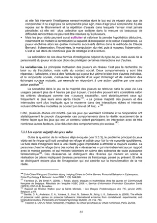•

a) elle fait intervenir l’intelligence sensori-motrice dont le but est de réussir plus que de
comprendre: il ne s’agit pas de comprendre pour agir, mais d’agir pour comprendre; b) elle
repose sur le tâtonnement et la répétition d’essais dans lesquels l’erreur n’est jamais
pénalisée; c) elle est plus collective que solitaire dans la mesure où beaucoup de
difficultés rencontrées ne peuvent être résolues qu’à plusieurs,
Mais les jeux vidéo peuvent aussi solliciter et valoriser la pensée hypothético déductive,
notamment en mettant à contribution la capacité d’anticipation et le retour d’expérience. Le
joueur enchaîne alors les quatre moments successifs définis dans la méthode de Claude
Bernard : l’observation, l’hypothèse, la manipulation du réel, puis à nouveau l’observation.
C’est le cas dans de nombreux jeux de stratégie et d’aventure.

La sollicitation de ces deux formes d’intelligence dépend du type de jeu, mais aussi de la
personnalité du joueur et de son choix de privilégier certaines interactions sur d'autres.

La socialisation. La principale motivation des joueurs en réseau n’est pas la recherche du
loisir ou de l’excitation, mais celle du contact social. Deux comportements y sont très
répandus : l’altruisme, c’est-à-dire l'attitude qui a pour but ultime le bien-être d’autres individus,
et la réciprocité sociale, c’est-à-dire la capacité d’un sujet d’interagir et de maintenir des
échanges sociaux mutuels, par exemple en répondant à une action positive par une autre
140
action positive .
La sociabilité dans le jeu de la majorité des joueurs se retrouve dans la vraie vie. Les
usagers passant plus de 4 heures par jour à jouer, c’est-à-dire pouvant être considérés selon
les critères classiques comme des « joueurs excessifs», sont statistiquement ceux qui
141
fréquentent le plus leurs amis après l’école . « La grosse majorité des joueurs et des
internautes sont plus impliqués que la moyenne dans des interactions riches et intenses
142
incluant différentes modalités de contact (on line et off line). »
Enfin, plusieurs études ont montré que les jeux qui valorisent l’entraide et la coopération ont
statistiquement le pouvoir d’augmenter ces comportements dans la réalité, exactement de la
même façon que les jeux qui ont un contenu violent participent, en interaction avec de très
143
nombreux autres facteurs, à la réduction des comportements pro sociaux .

7.3.3 Les aspects négatifs des jeux vidéo
Outre la question de la violence déjà évoquée (voir 5.3.3), le problème principal du jeux
vidéo est le risque qu'il soit constitué en refuge et utilisé pour fuir la vie concrète quotidienne.
La fuite dans l'imaginaire face à une réalité jugée impossible à affronter a toujours existée. La
personne cherche refuge dans des sortes de « rêvasseries » qui n’entretiennent aucun rapport
avec le monde concret, et qui mettent volontiers en scène des scénarios de toute puissance
fantasmatique144. Ces rêvasseries se distinguent des rêveries qui mettent en scène la
réalisation de désirs impliquant diverses personnes de l’entourage, passé ou présent. Et elles
se distinguent encore plus de l’imagination qui est centrée sur la transformation de la vie
réelle.
140

Chih-Chien Wang and Chia-Hsin Wang. Helping Others in Online Games: Prosocial Behavior in Cyberspace,
CyberPsychology & Behavior. June 2008, 11(3): 344-346.
141

Favresse D., De Smet P. (2008), « Tabac, alcool, drogues et multimédias chez les jeunes en Communauté
française de Belgique. Résultats de l’enquête HSBC 2006 », Service d’Information Promotion Éducation Santé
(SIPES), ESP-ULB, Bruxelles.
142
Rapport de l’Institut Wallon pour la Santé Mentale, : Les Usages Problématiques des TIC, janvier 2010,
Belgique, p.49.
143
Gentile, D. A., Anderson, C. A., Yukawa, S., Ihori, N., Saleem, M., Ming, L. K., Sakamoto, A. (2009). The effects
of prosocial video games on prosocial behaviors: International evidence from correlational, experimental, and
longitudinal studies. Personality and Social Psychology Bulletin, 35, 752–763.
144
Tisseron S. (2012), Rêver, fantasmer, virtualiser, du virtuel psychique au virtuel numérique, Paris. Dunod.

65

 
