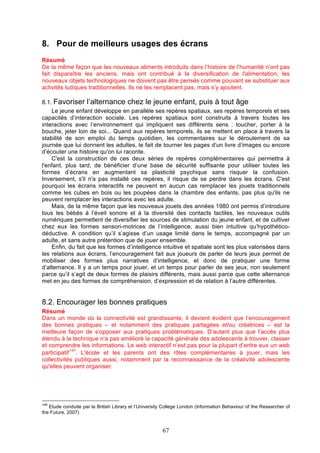 8. Pour de meilleurs usages des écrans
Résumé
De la même façon que les nouveaux aliments introduits dans l’histoire de l’humanité n’ont pas
fait disparaître les anciens, mais ont contribué à la diversification de l'alimentation, les
nouveaux objets technologiques ne doivent pas être pensés comme pouvant se substituer aux
activités ludiques traditionnelles. Ils ne les remplacent pas, mais s’y ajoutent.
8.1. Favoriser l’alternance chez le jeune enfant, puis à tout âge
Le jeune enfant développe en parallèle ses repères spatiaux, ses repères temporels et ses
capacités d’interaction sociale. Les repères spatiaux sont construits à travers toutes les
interactions avec l’environnement qui impliquent ses différents sens : toucher, porter à la
bouche, jeter loin de soi... Quand aux repères temporels, ils se mettent en place à travers la
stabilité de son emploi du temps quotidien, les commentaires sur le déroulement de sa
journée que lui donnent les adultes, le fait de tourner les pages d’un livre d’images ou encore
d’écouter une histoire qu'on lui raconte.
C'est la construction de ces deux séries de repères complémentaires qui permettra à
l'enfant, plus tard, de bénéficier d’une base de sécurité suffisante pour utiliser toutes les
formes d’écrans en augmentant sa plasticité psychique sans risquer la confusion.
Inversement, s'il n'a pas installé ces repères, il risque de se perdre dans les écrans. C'est
pourquoi les écrans interactifs ne peuvent en aucun cas remplacer les jouets traditionnels
comme les cubes en bois ou les poupées dans la chambre des enfants, pas plus qu'ils ne
peuvent remplacer les interactions avec les adulte.
Mais, de la même façon que les nouveaux jouets des années 1980 ont permis d’introduire
tous les bébés à l’éveil sonore et à la diversité des contacts tactiles, les nouveaux outils
numériques permettent de diversifier les sources de stimulation du jeune enfant, et de cultiver
chez eux les formes sensori-motrices de l’intelligence, aussi bien intuitive qu’hypothéticodéductive. A condition qu’il s’agisse d’un usage limité dans le temps, accompagné par un
adulte, et sans autre prétention que de jouer ensemble.
Enfin, du fait que les formes d’intelligence intuitive et spatiale sont les plus valorisées dans
les relations aux écrans, l’encouragement fait aux joueurs de parler de leurs jeux permet de
mobiliser des formes plus narratives d’intelligence, et donc de pratiquer une forme
d’alternance. Il y a un temps pour jouer, et un temps pour parler de ses jeux, non seulement
parce qu’il s’agit de deux formes de plaisirs différents, mais aussi parce que cette alternance
met en jeu des formes de compréhension, d’expression et de relation à l’autre différentes.

8.2. Encourager les bonnes pratiques
Résumé
Dans un monde où la connectivité est grandissante, il devient évident que l’encouragement
des bonnes pratiques – et notamment des pratiques partagées et/ou créatrices – est la
meilleure façon de s’opposer aux pratiques problématiques. D’autant plus que l’accès plus
étendu à la technique n’a pas amélioré la capacité générale des adolescents à trouver, classer
et comprendre les informations. Le web interactif n’est pas pour la plupart d’entre eux un web
146
participatif . L'école et les parents ont des rôles complémentaires à jouer, mais les
collectivités publiques aussi, notamment par la reconnaissance de la créativité adolescente
qu'elles peuvent organiser.

146

Etude conduite par la British Library et l’University College London (Information Behaviour of the Researcher of
the Future, 2007)

67

 