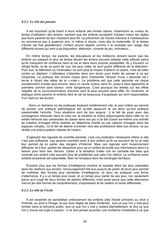 8.2.1. Le rôle des parents
Il est important qu'ils fixent à leurs enfants des limites claires, notamment au niveau du
temps d’utilisation des écrans, sachant que les enfants acceptent d’autant mieux les règles
que leurs parents les leur imposent plus tôt. La prévention de l’excès d’écrans à l’adolescence
ne commence pas à quatorze ans, ni même à douze, mais dès la maternelle. Si le temps
d’écran est fixé globalement, l’enfant pourra répartir comme il le souhaite son usage des
différents écrans qui sont à sa disposition: télévision, console de jeu, ordinateur...
En même temps, les parents, les éducateurs et les médecins doivent savoir que les
enfants qui passent le plus de temps devant les écrans peuvent adopter cette attitude parce
qu'ils manquent de confiance dans la vie et dans leurs propres possibilités. Ils y trouvent un
refuge facile, et de ce point de vue, les jeux vidéo ne sont guère différents de la télévision.
Pour eux, la télévision ou l’ordinateur ne sont plus le moyen d’obtenir un plaisir, mais de lutter
contre un déplaisir. L’utilisateur s’absorbe dans son écran pour éviter de penser à ce qui
l’angoisse. La pratique des écrans risque alors d’alimenter l’illusion d’une « seconde vie »
tenue à l’écart des aléas de la « vraie ». Le problème est que cette seconde vie risque
constamment d’isoler plus encore, dans un cercle vicieux sans fin, jusqu’à faire apparaître la
première comme sans saveur, voire dangereuse. C’est pourquoi les alertes sur les effets
négatifs de la surconsommation d’écrans sont le plus souvent sans effet. En revanche, le
dialogue entre parents et enfants tient la clé de beaucoup d’angoisses qui sont responsables
d’un repli sur les écrans.
Dans un domaine où les pratiques évoluent extrêmement vite, le seul critère qui permet
de pointer une pratique pathologique est qu’elle appauvrit la vie alors qu’une pratique
passionnelle l’enrichit. Trois situations sont de bon augure : i) le fait de jouer avec des
compagnons retrouvés dans la vraie vie, la situation la moins préoccupante étant celle où un
enfant retrouve ses camarades de classe dans son jeu ii) le fait d’avoir soi-même une activité
de création d’images (films réalisés au téléphone mobile ou par capture d’images dans les
espaces virtuels) ; iii) le fait de désirer s’orienter vers des professions liées aux écrans, ce qui
révèle une préoccupation réaliste de l’avenir.
S’agissant des logiciels de contrôle parental, c’est une protection nécessaire même si elle
n’est pas suffisante. Les parents montrent ainsi à leur enfant qu’ils se soucient de lui et cela
leur permet de lui parler des dangers d’Internet. Mais ces logiciels sont moyennement
efficaces, et il faut parfois les désactiver pour qu’un enfant ait accès aux informations dont il a
besoin pour faire ses devoirs. Céder à la tentation d’aller voir en cachette les sites que
consulte son enfant crée souvent plus de problèmes que cela n’en résout. La confiance entre
enfants et parents est essentielle. Rien ne remplace donc les échanges familiaux.
D’autant plus que les formes d’intelligence intuitive et spatiale étant les plus valorisées
dans les relations aux écrans, l’encouragement fait aux joueurs de parler de leurs jeux permet
de mobiliser des formes plus narratives d’intelligence, et donc de pratiquer une forme
d’alternance. Il y a un temps pour jouer, et un temps pour parler de ses jeux, non seulement
parce qu’il s’agit de deux formes de plaisirs différents, mais aussi parce que cette alternance
met en jeu des formes de compréhension, d’expression et de relation à l’autre différentes.

8.2.2. Le rôle de l'école
Il est essentiel de sensibiliser précocement les enfants (dès l'école primaire) au droit à
l'intimité, au droit à l'image, et aux trois règles de base d’Internet: tout ce que l'on y met peut
tomber dans le domaine public, tout ce que l'on y met y restera éternellement, et tout ce que
l'on y trouve est sujet à caution : il ne faut jamais accorder une confiance immédiate à ce que

68

 