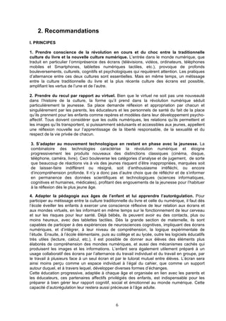 2. Recommandations
I. PRINCIPES
1. Prendre conscience de la révolution en cours et du choc entre la traditionnelle
culture du livre et la nouvelle culture numérique. L’entrée dans le monde numérique, que
traduit en particulier l’omniprésence des écrans (télévisions, vidéos, ordinateurs, téléphones
mobiles et Smartphones, tablettes numériques tactiles, etc.), provoque de profonds
bouleversements, culturels, cognitifs et psychologiques qui requièrent attention. Les pratiques
d’alternance entre ces deux cultures sont essentielles. Mais en même temps, un métissage
entre la culture traditionnelle du livre et la plus récente culture des écrans est possible,
amplifiant les vertus de l’une et de l’autre.
2. Prendre du recul par rapport au virtuel. Bien que le virtuel ne soit pas une nouveauté
dans l’histoire de la culture, la forme qu’il prend dans la révolution numérique séduit
particulièrement la jeunesse. Sa place demande réflexion et appropriation par chacun et
singulièrement par les parents, les éducateurs et les personnels de santé du fait de la place
qu’ils prennent pour les enfants comme repères et modèles dans leur développement psychoaffectif. Tous doivent considérer que les outils numériques, les relations qu’ils permettent et
les images qu’ils transportent, si puissamment séduisants et accessibles aux jeunes, appellent
une réflexion nouvelle sur l’apprentissage de la liberté responsable, de la sexualité et du
respect de la vie privée de chacun.
3. S’adapter au mouvement technologique en restant en phase avec la jeunesse. La
combinatoire des technologies caractérise la révolution numérique et éloigne
progressivement les produits nouveaux des distinctions classiques (cinéma, disque,
téléphone, caméra, livre). Ceci bouleverse les catégories d’analyse et de jugement, de sorte
que beaucoup de réactions vis à vis des jeunes risquent d’être inappropriées, marquées soit
de laisser-faire indifférent ou résigné, soit d’enthousiasme irréfléchi, ou encore
d’incompréhension profonde. Il n’y a donc pas d’autre choix que de réfléchir et de s’informer
en permanence des données scientifiques et technologiques (sciences informatiques,
cognitives et humaines, médicales), profitant des engouements de la jeunesse pour l’habituer
à la réflexion dès le plus jeune âge.
4. Adapter la pédagogie aux âges de l’enfant et lui apprendre l’autorégulation. Pour
participer au métissage entre la culture traditionnelle du livre et celle du numérique, il faut dès
l’école éveiller les enfants à exercer une conscience réflexive de leur relation aux écrans et
aux mondes virtuels, en les informant en même temps sur le fonctionnement de leur cerveau
et sur les risques pour leur santé. Déjà bébés, ils peuvent avoir eu des contacts, plus ou
moins heureux, avec des tablettes tactiles. Dès la grande section de maternelle, ils sont
capables de participer à des expériences de neurosciences cognitives, impliquant des écrans
numériques, et d’intégrer, à leur niveau de compréhension, la logique expérimentale de
l’étude. Ensuite, à l’école élémentaire, puis au collège et au lycée, outre les logiciels éducatifs
très utiles (lecture, calcul, etc.), il est possible de donner aux élèves des éléments plus
élaborés de compréhension des mondes numériques, et aussi des mécanismes cachés qui
produisent les images et les informations. L’enfant sera également utilement préparé à un
usage collaboratif des écrans par l’alternance du travail individuel et du travail en groupe, par
le travail à plusieurs face à un seul écran et par le tutorat mutuel entre élèves. L’écran sera
ainsi moins perçu comme un espace individuel à l’égal du cahier, que comme un support
autour duquel, et à travers lequel, développer diverses formes d’échanges.
Cette éducation progressive, adaptée à chaque âge et organisée en lien avec les parents et
les éducateurs, ces partenaires affectifs privilégiés des enfants, est indispensable pour les
préparer à bien gérer leur rapport cognitif, social et émotionnel au monde numérique. Cette
capacité d’autorégulation leur restera aussi précieuse à l’âge adulte.

6

 