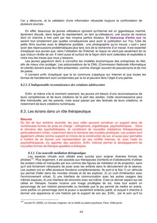 l’on y découvre, et la validation d'une information nécessite toujours la confrontation de
plusieurs sources.
En effet, beaucoup de jeunes utilisateurs ignorent qu’Internet est un gigantesque marché,
âprement discuté, dans lequel ils représentent, en tant qu’utilisateurs, une source de revenus
dont on cherche à tirer parti par des moyens parfois douteux. Et beaucoup d'entre eux ne
savent tout simplement pas quelles conséquences peut avoir la publication sur You Tube de
petits films tournés avec le téléphone portable : une photographie qu’on trouve « cool » peut
avoir des répercussions problématiques plus tard, lors de la recherche d’un travail. Il est essentiel
d’expliquer aux jeunes que, dans l’utilisation de l’Internet, le risque ne vient pas seulement de ce
que chacun révèle de soi. Il vient aussi et surtout de la façon dont sont collectées et exploitées à
notre insu les traces que nous y laissons.
Les jeunes gagneront donc à connaître les modèles économiques des entreprises du Net,
afin de mieux s'en protéger. Les préconisations de la CNIL (Commission Nationale Informatique
et Liberté) doivent aussi leur être présentées: comme changer souvent de pseudonyme et de mot
de passe.
Il convient enfin d’expliquer que la loi commune s’applique sur Internet et que toutes les
formes de harcèlement sont condamnées par la loi et peuvent faire l’objet d’une plainte.

8.2.3. L'indispensable reconnaissance des créations adolescentes
Enfin, et même s’ils le montrent rarement, les jeunes ont besoin d’une reconnaissance de
leurs compétences et de leurs créations de la part des adultes. Cette reconnaissance peut
être individuelle, par les parents, mais aussi passer par des festivals de leurs créations, et
notamment de leurs créations numériques.

8.3. Les écrans dans un rôle thérapeutique
Résumé
Du fait de leur extrême diversité, les jeux vidéo peuvent constituer un support dans de
nombreuses formes de prise en charge : orthophonie, ergothérapie, psychothérapies… Dans
le domaine des psychothérapies, ils constituent de nouvelles médiations thérapeutiques
particulièrement riches, notamment dans le domaine des troubles phobiques. Les avatars sont
également utilisés comme support et miroirs de la construction de soi, et aussi pour permettre
à l’enfant de se donner une représentation de ses conflits internes, et, avec l’aide du
psychothérapeute, d’y apporter des solutions. Enfin, Internet permet le développement de
nouvelles formes de thérapie appelées e-thérapies.

8.3.1. Une nouvelle médiation thérapeutique
Les espaces virtuels sont utilisés avec succès pour soigner diverses formes de
phobies147. Plus largement, il est possible aux thérapeutes d’enfants et d’adolescents d'utiliser
les avatars créés et manipulés par eux comme des figures de médiation et de projection, sans
qu'il soit forcément nécessaire de jouer avec les enfants dans le déroulement de la séance.
Les avatars ont en effet plusieurs fonctions complémentaires. Ils sont à la fois 1) un véhicule
qui permet d'aller dans les mondes virtuels et de les explorer, 2) un outil d'interaction avec
l'environnement virtuel, 3) une interface de communication avec les autres usagers des
mêmes espaces, 4) une interface de rencontre avec soi-même. C'est ce dernier aspect qui est
utilisé en thérapie: l'avatar incarne une image privilégiée de soi, mais tout autant un
personnage de son histoire personnelle ou familiale que le jeu permet de mettre en scène,
voire parfois un personnage dont le joueur a seulement entendu parlé, et auquel il cherche à
donner une apparence et une histoire par le support de son jeu. Enfin, par le soin qu'il lui
147

Jouvent R. (2009), Le Cerveau magicien, de la réalité au plaisir psychique, Paris, Odile jacob.

69

 