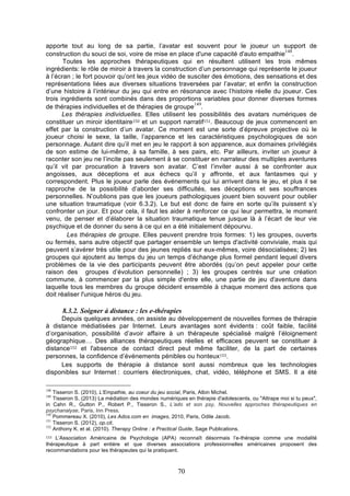 apporte tout au long de sa partie, l’avatar est souvent pour le joueur un support de
148
construction du souci de soi, voire de mise en place d'une capacité d'auto empathie .
Toutes les approches thérapeutiques qui en résultent utilisent les trois mêmes
ingrédients: le rôle de miroir à travers la construction d’un personnage qui représente le joueur
à l’écran ; le fort pouvoir qu’ont les jeux vidéo de susciter des émotions, des sensations et des
représentations liées aux diverses situations traversées par l’avatar; et enfin la construction
d’une histoire à l’intérieur du jeu qui entre en résonance avec l’histoire réelle du joueur. Ces
trois ingrédients sont combinés dans des proportions variables pour donner diverses formes
149
de thérapies individuelles et de thérapies de groupe .
Les thérapies individuelles. Elles utilisent les possibilités des avatars numériques de
constituer un miroir identitaire150 et un support narratif151. Beaucoup de jeux commencent en
effet par la construction d’un avatar. Ce moment est une sorte d’épreuve projective où le
joueur choisi le sexe, la taille, l’apparence et les caractéristiques psychologiques de son
personnage. Autant dire qu’il met en jeu le rapport à son apparence, aux domaines privilégiés
de son estime de lui-même, à sa famille, à ses pairs, etc. Par ailleurs, inviter un joueur à
raconter son jeu ne l’incite pas seulement à se constituer en narrateur des multiples aventures
qu’il vit par procuration à travers son avatar. C’est l’inviter aussi à se confronter aux
angoisses, aux déceptions et aux échecs qu’il y affronte, et aux fantasmes qui y
correspondent. Plus le joueur parle des événements qui lui arrivent dans le jeu, et plus il se
rapproche de la possibilité d’aborder ses difficultés, ses déceptions et ses souffrances
personnelles. N’oublions pas que les joueurs pathologiques jouent bien souvent pour oublier
une situation traumatique (voir 6.3.2). Le but est donc de faire en sorte qu’ils puissent s’y
confronter un jour. Et pour cela, il faut les aider à renforcer ce qui leur permettra, le moment
venu, de penser et d’élaborer la situation traumatique tenue jusque là à l’écart de leur vie
psychique et de donner du sens à ce qui en a été initialement dépourvu.
Les thérapies de groupe. Elles peuvent prendre trois formes: 1) les groupes, ouverts
ou fermés, sans autre objectif que partager ensemble un temps d'activité conviviale, mais qui
peuvent s’avérer très utile pour des jeunes repliés sur eux-mêmes, voire désocialisées; 2) les
groupes qui ajoutent au temps du jeu un temps d’échange plus formel pendant lequel divers
problèmes de la vie des participants peuvent être abordés (qu’on peut appeler pour cette
raison des groupes d’évolution personnelle) ; 3) les groupes centrés sur une création
commune, à commencer par la plus simple d'entre elle, une partie de jeu d'aventure dans
laquelle tous les membres du groupe décident ensemble à chaque moment des actions que
doit réaliser l'unique héros du jeu.

8.3.2. Soigner à distance : les e-thérapies
Depuis quelques années, on assiste au développement de nouvelles formes de thérapie
à distance médiatisées par Internet. Leurs avantages sont évidents : coût faible, facilité
d’organisation, possibilité d’avoir affaire à un thérapeute spécialisé malgré l’éloignement
géographique… Des alliances thérapeutiques réelles et efficaces peuvent se constituer à
distance152 et l'absence de contact direct peut même faciliter, de la part de certaines
personnes, la confidence d’événements pénibles ou honteux153.
Les supports de thérapie à distance sont aussi nombreux que les technologies
disponibles sur Internet : courriers électroniques, chat, vidéo, téléphone et SMS. Il a été
148

Tisseron S. (2010), L'Empathie, au coeur du jeu social, Paris, Albin Michel.
Tisseron S. (2013) La médiation des mondes numériques en thérapie d'adolescents, ou "Attrape moi si tu peux",
in Cahn R., Gutton P., Robert P., Tisseron S., L’ado et son psy, Nouvelles approches thérapeutiques en
psychanalyse, Paris, Inn Press.
150
Pommereau X. (2010), Les Ados.com en images, 2010, Paris, Odile Jacob.
151
Tisseron S. (2012), op.cit.
152
Anthony K. et al. (2010). Therapy Online : a Practical Guide, Sage Publications.
149

L’Association Américaine de Psychologie (APA) reconnaît désormais l’e-thérapie comme une modalité
thérapeutique à part entière et que diverses associations professionnelles américaines proposent des
recommandations pour les thérapeutes qui la pratiquent.
153

70

 