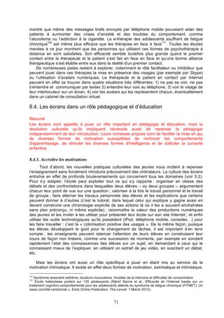 montré que même des messages brefs envoyés par téléphone mobile pouvaient aider des
patients à surmonter des crises d’anxiété et des troubles du comportement, comme
l’alcoolisme ou l’addiction à la cigarette. La e-thérapie des adolescents souffrant de fatigue
155
chronique154 est même plus efficace que les thérapies en face à face . Toutes les études
menées à ce jour montrent que les personnes qui utilisent ces formes de psychothérapie à
distance en sont satisfaites. Son efficacité semble toutefois plus grande quand le premier
contact entre le thérapeute et le patient s’est fait en face en face et qu’une bonne alliance
thérapeutique s’est établie entre eux dans la réalité d'un premier contact.
De nombreuses pistes restent à explorer, notamment le rôle facilitateur ou inhibiteur que
peuvent jouer dans ces thérapies la mise en présence des visages (par exemple par Skype)
ou l’utilisation d’avatars numériques. Le thérapeute et le patient en contact par Internet
peuvent en effet se trouver dans quatre situations très différentes; 1) ne pas se voir, ne pas
s'entendre et communiquer par textes 2) entendre leur voix au téléphone, 3) voir le visage de
leur interlocuteur sur un écran, 4) voir les avatars qui les représentent chacun, éventuellement
dans un cabinet de consultation virtuel.

8.4. Les écrans dans un rôle pédagogique et d’éducation
Résumé
Les écrans sont appelés à jouer un rôle important en pédagogie et éducation, mais la
révolution culturelle qu’ils impliquent nécessite aussi de repenser la pédagogie
indépendamment de leur introduction. Leurs richesses propres sont de faciliter la mise en jeu
de diverses formes de motivation susceptibles de renforcer les comportements
d'apprentissage, de stimuler les diverses formes d'intelligence et de solliciter la curiosité
enfantine.

8.4.1. Accroître les motivations
Tout d’abord, les nouvelles pratiques culturelles des jeunes nous incitent à repenser
l’enseignement sans forcément introduire précocement des ordinateurs. La culture des écrans
entraîne en effet de profonds bouleversements qui concernent tous les domaines (voir 5.2).
Pour s’y adapter, l’école peut exploiter tout ce qui s’y rapporte : organiser en classe des
débats et des confrontations dans lesquelles deux élèves – ou deux groupes – argumentent
chacun leur point de vue sur une question ; valoriser à la fois le travail personnel et le travail
de groupe ; faire alterner les travaux personnels des élèves et les explications que certains
peuvent donner à d’autres (c’est le tutorat, dans lequel celui qui explique y gagne aussi en
devant construire une chronologie explicite de ses actions là où il les a souvent enchaînées
sans plan préconçu, ni même explicite) ; reconnaître la valeur des productions numériques
des jeunes et les inviter à les utiliser pour présenter leur école sur son site Internet ; et enfin
utiliser les outils technologiques qu’ils possèdent (iPod, téléphone mobile, consoles…) pour
les faire travailler : c’est la « colonisation positive des usages ». De la même façon, puisque
les élèves développent le goût pour le changement de tâches, il est important d’en tenir
compte : les enseignants peuvent relancer l’attention de leurs élèves en construisant leur
cours de façon non linéaire, comme une succession de moments, par exemple en sondant
rapidement l’état des connaissances des élèves sur un sujet, en demandant à ceux qui le
connaissent mieux de l’expliquer, en utilisant un extrait de jeu vidéo, en suscitant un débat,
etc.
Mais les écrans ont aussi un rôle spécifique à jouer en étant mis au service de la
motivation intrinsèque. Il existe en effet deux formes de motivation, extrinsèque et intrinsèque.
154

Syndrome associant asthénie, douleurs musculaires, troubles de la mémoire et difficultés de concentration
Etude hollandaise portant sur 135 adolescents (Nijhof Sanne et al., Efficacité de l’Internet basée sur un
traitement cognitivo-comportemental pour les adolescents atteints du syndrome de fatigue chronique (FITNET). Un
essai contrôlé randomisé ». Early Online Publication, The Lancet 1 March 2012).
155

71

 