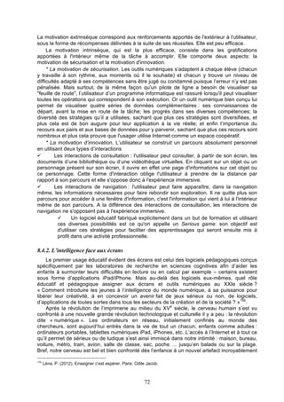 La motivation extrinsèque correspond aux renforcements apportés de l'extérieur à l'utilisateur,
sous la forme de récompenses délivrées à la suite de ses réussites. Elle est peu efficace.
La motivation intrinsèque, qui est la plus efficace, consiste dans les gratifications
apportées à l'intérieur même de la tâche à accomplir. Elle comporte deux aspects: la
motivation de sécurisation et la motivation d'innovation.
* La motivation de sécurisation. Les outils numériques s’adaptent à chaque élève (chacun
y travaille à son rythme, aux moments où il le souhaite) et chacun y trouve un niveau de
difficultés adapté à ses compétences sans être jugé ou condamné puisque l’erreur n’y est pas
pénalisée. Mais surtout, de la même façon qu'un pilote de ligne a besoin de visualiser sa
"feuille de route", l’utilisateur d’un programme informatique est rassuré lorsqu'il peut visualiser
toutes les opérations qui correspondent à son exécution. Or un outil numérique bien conçu lui
permet de visualiser quatre séries de données complémentaires : ses connaissances de
départ, avant la mise en route de la tâche; les progrès dans ses diverses compétences; la
diversité des stratégies qu’il a utilisées, sachant que plus ces stratégies sont diversifiées, et
plus cela est de bon augure pour leur application à la vie réelle; et enfin l’importance du
recours aux pairs et aux bases de données pour y parvenir, sachant que plus ces recours sont
nombreux et plus cela prouve que l'usager utilise Internet comme un espace coopératif.
* La motivation d’innovation. L’utilisateur se construit un parcours absolument personnel
en utilisant deux types d’interactions
ü
Les interactions de consultation : l'utilisateur peut consulter, à partir de son écran, les
documents d’une bibliothèque ou d’une vidéothèque virtuelles. En cliquant sur un objet ou un
personnage présent sur son écran, il ouvre en effet une page d'informations sur cet objet ou
ce personnage. Cette forme d'interaction oblige l'utilisateur à prendre de la distance par
rapport à son parcours et elle s'oppose donc à l'expérience immersive.
ü
Les interactions de navigation : l'utilisateur peut faire apparaître, dans la navigation
même, les informations nécessaires pour faire rebondir son exploration. Il ne quitte plus son
parcours pour accéder à une fenêtre d'information, c'est l'information qui vient à lui à l'intérieur
même de son parcours. A la différence des interactions de consultation, les interactions de
navigation ne s'opposent pas à l'expérience immersive.
ü
Un logiciel éducatif fabriqué explicitement dans un but de formation et utilisant
ces diverses possibilités est ce qu'on appelle un Serious game: son objectif est
d'utiliser ces stratégies pour faciliter des apprentissages qui seront ensuite mis à
profit dans une activité professionnelle.

8.4.2. L’intelligence face aux écrans
Le premier usage éducatif évident des écrans est celui des logiciels pédagogiques conçus
spécifiquement par les laboratoires de recherche en sciences cognitives afin d’aider les
enfants à surmonter leurs difficultés en lecture ou en calcul par exemple – certains existent
sous forme d’applications iPad/iPhone. Mais au-delà des logiciels eux-mêmes, quel rôle
éducatif et pédagogique assigner aux écrans et outils numériques au XXIe siècle ?
« Comment introduire les jeunes à l’intelligence du monde numérique, à sa puissance pour
libérer leur créativité, à en concevoir un avenir fait de jeux sérieux ou non, de logiciels,
d’applications de toutes sortes dans tous les secteurs de la création et de la société ? »156.
Après la révolution de l’imprimerie au milieu du XVe siècle, le cerveau humain s’est vu
confronté à une nouvelle grande révolution technologique et culturelle il y a peu : la révolution
dite « numérique ». Les ordinateurs en réseau, initialement confinés au monde des
chercheurs, sont aujourd’hui entrés dans la vie de tout un chacun, enfants comme adultes :
ordinateurs portables, tablettes numériques iPad, iPhones, etc. L’accès à l’Internet et à tout ce
qu’il permet de sérieux ou de ludique s’est ainsi immiscé dans notre intimité : maison, bureau,
voiture, métro, train, avion, salle de classe, sac, poche … jusqu’en balade ou sur la plage.
Bref, notre cerveau est bel et bien confronté dès l’enfance à un nouvel artefact incroyablement
156

Léna, P. (2012). Enseigner c’est espérer. Paris: Odile Jacob.

72

 