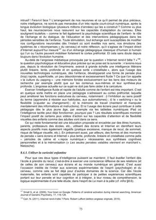 intrusif ! Fera-t-il face ? L’arrangement de nos neurones et ce qu’il permet de plus précieux,
notre intelligence, ne sont-ils pas menacées d’un très rapide court-circuit numérique, après la
longue évolution biologique (plusieurs millions d’années) qui les a construit ? Comme vu plus
haut, les neurosciences nous rassurent sur les capacités d’adaptation du cerveau. Elles
soulignent toutefois – comme le fait également la psychologie scientifique de l’enfant– le rôle
de l’échange et du dialogue, de l’éducation et des interventions pédagogiques dans les
périodes sensibles de l’enfance. Toute stimulation, tout échange sont susceptibles de modifier
nos configurations neuronales dès l’instant où sont éveillés nos sens, nos émotions (les
systèmes de « récompenses » du cerveau) et notre réflexion, qu’il s’agisse de l’impact direct
d’Internet aujourd’hui mesuré157 ou d’un échange pédagogique classique d’humain à humain
qui l’un ou l’autre peuvent mobiliser fortement le cortex préfrontal. Et cela sans doute depuis
toujours dans l’évolution humaine.
Au-delà de l’angoisse médiatique provoquée par la question « Internet rend-il bête ? »158,
la question psychologique et éducative plus précise qui se pose est la suivante : n’avions-nous
pas, depuis la révolution de l’imprimerie, exercé à grande échelle une intelligence littéraire
plutôt linéaire, lente, profonde et en quelque sorte « cristallisée », alors que l’usage des
nouvelles technologies numériques, dès l’enfance, développerait une forme de pensée plus
(trop) rapide, superficielle, un peu désordonnée et excessivement fluide ? Ce que l’on appelle
« la culture du zapping » : une mémoire fondée exclusivement sur les liens des moteurs de
recherche par exemple plutôt que sur les contenus eux-mêmes et leur synthèse plus
profonde. L’angoisse actuelle sur ce sujet ne doit pas faire céder à la caricature.
Exercer l’intelligence fluide et rapide de l’adulte comme de l’enfant est très important. C’est
en quelque sorte mettre en place une pédagogie s’adressant au cortex préfrontal, laquelle
peut améliorer les fonctions exécutives du cerveau, notamment : i) l’inhibition au sens positif
du terme (apprendre à résister aux habitudes, aux automatismes) ; ii) le « switching » ou la
flexibilité (s’ajuster au changement) ; iii) la mémoire de travail (maintenir et manipuler
mentalement des informations et instructions). Et si l’usage des écrans peut contribuer à cette
pédagogie dès le plus jeune âge, par exemple via les tablettes numériques iPad où
l’intelligence tactile peut déjà fonctionner, pourquoi pas ? Les résultats scientifiques montrant
l’impact positif de certains jeux vidéos d’action sur les capacités d’attention et de flexibilité
visuelles des enfants comme des adultes vont dans ce sens.
Ce qui reste fondamental est une éducation proposée et encadrée par des êtres humains,
parents, professeurs des écoles, etc., utilisant des écrans et Internet en identifiant leurs
aspects positifs mais également négatifs (pratique excessive, manque de recul, de sommeil,
risque de fatigue visuelle, etc.). En préservant aussi, par ailleurs, des formes et des moments
de pensée « sans écrans et Internet » plus lente, profonde, linéaire et cristallisée comme jadis
– périodes de calme et « repos numérique » nécessaires aux synthèses cognitives
personnelles et à la mémorisation (« Les seules pensées valables viennent en marchant »,
Nietzsche).

8.4.3. Utiliser la curiosité enfantine
Pour que ces deux types d’intelligence puissent se maintenir, il faut éveiller l’enfant dès
l’école à prendre du recul, c’est-à-dire à exercer une conscience réflexive de ses relations (et
de celles de son cerveau) aux écrans et au monde numérique en général. C’est aussi
l’occasion inédite de l’initier aux sciences expérimentales de l’esprit (psychologie) et du
cerveau, comme cela se fait déjà pour d’autres domaines de la science. Car dès l’école
maternelle, les enfants sont capables de participer à de petites expériences scientifiques
portant sur leur pensée et leur cognition et à intégrer, à leur niveau de compréhension, la
logique expérimentale d’une telle étude, dans l’esprit de La main à la pâte (cf. infra §8.6).

157

Small G. et al. (2009). Your brain on Google: Patterns of cerebral activation during internet searching. American
Journal of Geriatric Psychiatry, 17, 116-126.
158

Carr, N. (2011). Internet rend-il bête ? Paris: Robert Laffont (édition anglaise originale, 2010).

73

 