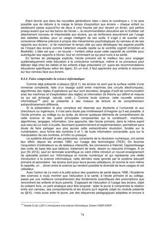 Etant donné que dans les nouvelles générations nées « dans le numérique », il ne sera
possible que de réduire à la marge le temps d’exposition aux écrans – chaque enfant ou
adolescent passe aujourd’hui de deux à cinq heures par jour devant un écran, soit parfois
presqu’autant que sur les bancs de l’école –, la recommandation éducative est ici d’utiliser cet
attachement nouveau et irrépressible aux écrans, qui se renforcera assurément par l’usage
des tablettes tactiles, pour un usage intelligent de ces outils. Il s’agit i) de susciter une
conscience réflexive précoce à propos des mécanismes psychologiques du cerveau et de ses
rapports aux écrans ; ii) de maximiser le temps utile qui peut développer les aspects positifs
de l’impact des écrans comme l’attention visuelle rapide ou le contrôle cognitif (inhibition et
flexibilité). L’idée est que – en boucle – l’enfant utilise aussi cette capacité de contrôle pour
autoréguler ses rapports à l’écran, tout en minimisant ce qui peut nuire à sa santé.
En termes de pédagogie explicite, l’école primaire est le meilleur lieu pour engager
systématiquement cette éducation à la conscience numérique, même si ce processus peut
débuter déjà chez les bébés et les enfants d’âge préscolaire (cf. supra les recommandations
éducatives spécifiques selon les âges). En un mot, il faut apprendre aux enfants à raisonner
sur leur cerveau face aux écrans.

8.4.4. Faire comprendre la science informatique
Comme déjà présenté ci-dessus (§5.6.1), les écrans ne sont que la surface visible d’une
immense complexité, faite d’un tissage subtil entre machines (les circuits électroniques),
algorithmes (les règles d’opérations qui leur sont données), langage (l’outil de communication
avec les machines et d’explicitation des règles) et information (la théorie qui définit et mesure
ce qui est échangé, calculé, codé…). Comme toute science, cette nouvelle science
informatique159 peut se présenter à des niveaux de lecture et de compréhension
extraordinairement différents.
Si la présentation la plus complexe est réservée aux étudiants à l’université et aux
chercheurs ou ingénieurs, il n’est sans doute pas inintéressant d’imaginer qu’il est possible, à
l’école primaire, au collège ou au lycée, de donner quelques éléments de compréhension de
cette science et des quatre principales composantes qui la constituent : machines,
algorithmes, langages, information. Une approche, dès l’école primaire, dans le même esprit
que celui de La main à la pâte, favorisant questionnement et expérimentation, permettrait sans
doute de faire partager aux plus jeunes cette extraordinaire révolution, fondée sur la
numérisation, sous forme des nombres 0 et 1, de toute information concevable, puis sur la
manipulation de ces nombres, à l’infini ou presque.
Le système éducatif et ses partenaires, conscients de la révolution numérique, ont centré
leur effort, depuis les années 1980, sur l’usage des technologies (TICE). On favorise
l’acquisition d’ordinateurs ou de tableaux interactifs, les connexions à Internet, l’apprentissage
des outils de base tels que tableurs, traitement de texte, dessin ou retouche d’images. À ce
jour (fin 2012), sauf en terminale scientifique où vient d’être introduit un nouvel enseignement
de spécialité portant sur ‘Informatique et monde numérique’ et qui représente une réelle
introduction à la science informatique, cette dernière reste ignorée par le système éducatif
primaire et secondaire : les écrans sont pour leurs jeunes utilisateurs, et comme le nom même
le rappelle, un …écran entre la science qui rendent possible la diversité de leurs usages et cet
utilisateur.
Avec l’action de La main à la pâte autour des questions de santé depuis 1998, l’Académie
des sciences a voulu montrer que l’éducation à la santé, à l’école primaire et au collège,
passe par une meilleure compréhension des fondements scientifiques des prescriptions que
rencontrent les enfants et leurs parents. S’agissant de l’éducation à l’usage des écrans, objet
du présent Avis, un parti analogue peut être proposé : aider le jeune à comprendre la relation
entre son cerveau, ses comportements et les écrans qu’il regarde (objet du module présenté
au §8.6) ; mais aussi aider le jeune, par des séquences pédagogiques adaptées et encore à

159

Dowek G (dir.) (2011) Introduction à la science informatique, Scéren CNDP-CRDP

74

 