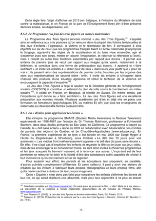 Cette règle fera l'objet d'affiches en 2013 (en Belgique, à l'initiative du Ministère de lutte
contre la maltraitance, et en France de la part de l'Enseignement libre) afin d’être présente
dans les écoles, les dispensaires, etc.

8.5.2. Le Programme (ou jeu) des trois figures en classes maternelles
Le Programme des Trois figures (encore nommé « Jeu des Trois Figures)161 s’appelle
ainsi en référence aux trois postures qu’on retrouve dans la plupart des fictions télévisuelles et
des jeux d’enfants : l’agresseur, la victime et le redresseur de tort. Il correspond à cinq
objectifs sur six de ceux que les programmes français fixent à l’ecole maternelle (s’approprier
le langage, apprendre les règles de la socialisation et du bien vivre ensemble, agir et
s’exprimer avec son corps, mettre en œuvre l’imagination, et valoriser la référence à l’écrit),
mais il remplit en outre trois fonctions essentielles par rapport aux écrans : il permet aux
enfants de prendre plus de recul par rapport aux images qu’ils voient, notamment à la
télévision, et constitue donc une forme de prééducation aux écrans ; il apprend le « faire
semblant » et incite les enfants à « imiter pour de faux » dans leurs jeux plutôt que « pour de
vrai » : ils passent ainsi des représentations de premier ordre, fournies par les organes des
sens aux représentations de second ordre ; enfin, il invite les enfants à s’imaginer dans
chacune des postures d’une situation agressive et réduit la tentation de la violence en
162
encourageant la capacité d’empathie .
Le Jeu des Trois Figures a reçu le soutien de la Direction générale de l'enseignement
scolaire (DGESCO) et constitue un élément du plan de lutte contre le harcèlement en milieu
163
scolaire . Il existe en France, en Belgique, et bientôt en Suisse. En même temps, par
l’importance qu’il donne au « faire semblant », Le Jeu des Trois figures est une excellente
préparation aux mondes virtuels. Plusieurs académies ont d’ors et déjà mis en place une
formation de formateurs (psychologues EN, ou maîtres E) afin que tous les enseignants de
maternelle qui désirent être formés puissent l’être.

8.5.3. La « dizaine pour apprivoiser les écrans ».
Elle s'inspire du programme SMART (Student Media Awareness to Reduce Television)
expérimenté en 1996-1997 par l'équipe du Dr Thomas Robinson, professeur à l'Université
Stanford, dans deux écoles primaires de San José, en Californie. Ce programme a inspiré au
Canada, le « défi sans écrans » lancé en 2003 en collaboration avec l’Association des comités
de parents des régions de Québec et de Chaudière-Appalaches (www.edupax.org). En
France, la première expérience de ce type a été lancée en mai 2008 par Serge Hygen à
l’école du Ziegelwasser à Strasbourg, sous l’intitulé « Le défi des 10 jours pour voir
autrement ». Les médias l’ont malheureusement appelée « le défi des dix jours sans écrans ».
En effet, il ne s’agit pas d’empêcher les enfants de regarder la télé ou de jouer aux jeux vidéo,
mais de les encourager à en consommer moins. Ils sont donc invités à choisir les programmes
et les jeux auxquels ils tiennent vraiment, et à renoncer aux autres. L’important est de leur
permettre de retrouver le désir et la liberté d’être des spectateurs actifs capables de choisir à
tout moment ce qu’ils ont vraiment envie de regarder.
Pour soutenir leur effort, les parents et les éducateurs leur proposent, en parallèle,
d’autres activités complètement différentes. Et parmi celles-ci, il peut y avoir des ateliers de
création qui les invitent à fabriquer leurs propres photographies et leurs propres films, afin
qu'ils deviennent les créateurs de leur propre imaginaire.
Cette « Dizaine » n’est donc pas faite pour convaincre les enfants d’éliminer les écrans de
leur vie, ce qui serait d'ailleurs une absurdité, mais pour leur apprendre à ne plus se laisser
161

Résultats complets sur http://www.yapaka.be). On peut aussi se procurer le film : « Aïe ! Mets toi à ma place »,
La prévention de la violence à l’école maternelle, documentaire de 26 minutes de Philippe Meirieu,
www.capcanal.com
162
Voir Tisseron S. (2009) Le Jeu des trois figures en écoles maternelles, Paris, Ed. Fabert, 2010.
163
Tisseron S. (2010). Prévention de la violence par le « Jeu des trois figures », Devenir, Volume 22, Numéro 1,
pp. 73-93.

76

 