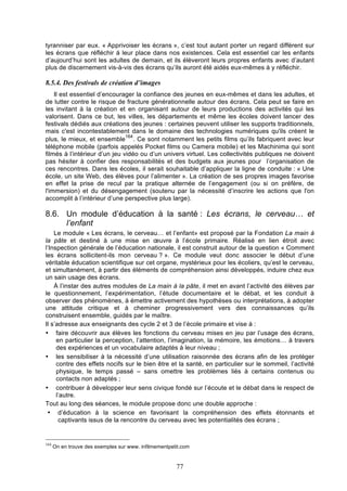 tyranniser par eux. « Apprivoiser les écrans », c’est tout autant porter un regard différent sur
les écrans que réfléchir à leur place dans nos existences. Cela est essentiel car les enfants
d’aujourd’hui sont les adultes de demain, et ils élèveront leurs propres enfants avec d’autant
plus de discernement vis-à-vis des écrans qu’ils auront été aidés eux-mêmes à y réfléchir.

8.5.4. Des festivals de création d’images
Il est essentiel d’encourager la confiance des jeunes en eux-mêmes et dans les adultes, et
de lutter contre le risque de fracture générationnelle autour des écrans. Cela peut se faire en
les invitant à la création et en organisant autour de leurs productions des activités qui les
valorisent. Dans ce but, les villes, les départements et même les écoles doivent lancer des
festivals dédiés aux créations des jeunes : certaines peuvent utiliser les supports traditionnels,
mais c'est incontestablement dans le domaine des technologies numériques qu'ils créent le
164
plus, le mieux, et ensemble . Ce sont notamment les petits films qu’ils fabriquent avec leur
téléphone mobile (parfois appelés Pocket films ou Camera mobile) et les Machinima qui sont
filmés à l’intérieur d’un jeu vidéo ou d’un univers virtuel. Les collectivités publiques ne doivent
pas hésiter à confier des responsabilités et des budgets aux jeunes pour l’organisation de
ces rencontres. Dans les écoles, il serait souhaitable d’appliquer la ligne de conduite : « Une
école, un site Web, des élèves pour l’alimenter ». La création de ses propres images favorise
en effet la prise de recul par la pratique alternée de l’engagement (ou si on préfère, de
l'immersion) et du désengagement (soutenu par la nécessité d’inscrire les actions que l'on
accomplit à l’intérieur d’une perspective plus large).

8.6. Un module d’éducation à la santé : Les écrans, le cerveau… et
l’enfant
Le module « Les écrans, le cerveau… et l’enfant» est proposé par la Fondation La main à
la pâte et destiné à une mise en œuvre à l’école primaire. Réalisé en lien étroit avec
l’Inspection générale de l’éducation nationale, il est construit autour de la question « Comment
les écrans sollicitent-ils mon cerveau ? ». Ce module veut donc associer le début d’une
véritable éducation scientifique sur cet organe, mystérieux pour les écoliers, qu’est le cerveau,
et simultanément, à partir des éléments de compréhension ainsi développés, induire chez eux
un sain usage des écrans.
À l’instar des autres modules de La main à la pâte, il met en avant l’activité des élèves par
le questionnement, l’expérimentation, l’étude documentaire et le débat, et les conduit à
observer des phénomènes, à émettre activement des hypothèses ou interprétations, à adopter
une attitude critique et à cheminer progressivement vers des connaissances qu’ils
construisent ensemble, guidés par le maître.
Il s’adresse aux enseignants des cycle 2 et 3 de l’école primaire et vise à :
• faire découvrir aux élèves les fonctions du cerveau mises en jeu par l’usage des écrans,
en particulier la perception, l’attention, l’imagination, la mémoire, les émotions… à travers
des expériences et un vocabulaire adaptés à leur niveau ;
• les sensibiliser à la nécessité d’une utilisation raisonnée des écrans afin de les protéger
contre des effets nocifs sur le bien être et la santé, en particulier sur le sommeil, l’activité
physique, le temps passé – sans omettre les problèmes liés à certains contenus ou
contacts non adaptés ;
• contribuer à développer leur sens civique fondé sur l’écoute et le débat dans le respect de
l’autre.
Tout au long des séances, le module propose donc une double approche :
• d’éducation à la science en favorisant la compréhension des effets étonnants et
captivants issus de la rencontre du cerveau avec les potentialités des écrans ;

164

On en trouve des exemples sur www. infilmementpetit.com

77

 