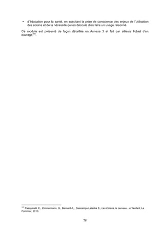 •

d’éducation pour la santé, en suscitant la prise de conscience des enjeux de l’utilisation
des écrans et de la nécessité qui en découle d’en faire un usage raisonné.

Ce module est présenté de façon détaillée en Annexe 3 et fait par ailleurs l’objet d’un
ouvrage165.

165

Pasquinelli, E., Zimmermann, G., Bernard A, , Descamps-Latscha B,, Les Ecrans, le cerveau…et l’enfant, Le
Pommier, 2013.

78

 