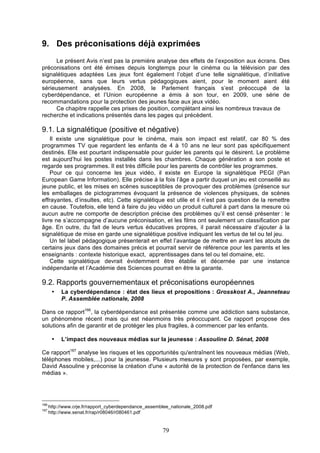 9. Des préconisations déjà exprimées
Le présent Avis n’est pas la première analyse des effets de l’exposition aux écrans. Des
préconisations ont été émises depuis longtemps pour le cinéma ou la télévision par des
signalétiques adaptées Les jeux font également l’objet d’une telle signalétique, d’initiative
européenne, sans que leurs vertus pédagogiques aient, pour le moment aient été
sérieusement analysées. En 2008, le Parlement français s’est préoccupé de la
cyberdépendance, et l’Union européenne a émis à son tour, en 2009, une série de
recommandations pour la protection des jeunes face aux jeux vidéo.
Ce chapitre rappelle ces prises de position, complétant ainsi les nombreux travaux de
recherche et indications présentés dans les pages qui précèdent.

9.1. La signalétique (positive et négative)
Il existe une signalétique pour le cinéma, mais son impact est relatif, car 80 % des
programmes TV que regardent les enfants de 4 à 10 ans ne leur sont pas spécifiquement
destinés. Elle est pourtant indispensable pour guider les parents qui le désirent. Le problème
est aujourd’hui les postes installés dans les chambres. Chaque génération a son poste et
regarde ses programmes. Il est très difficile pour les parents de contrôler les programmes.
Pour ce qui concerne les jeux vidéo, il existe en Europe la signalétique PEGI (Pan
European Game Information). Elle précise à la fois l’âge a partir duquel un jeu est conseillé au
jeune public, et les mises en scènes susceptibles de provoquer des problèmes (présence sur
les emballages de pictogrammes évoquant la présence de violences physiques, de scènes
effrayantes, d’insultes, etc). Cette signalétique est utile et il n’est pas question de la remettre
en cause. Toutefois, elle tend à faire du jeu vidéo un produit culturel à part dans la mesure où
aucun autre ne comporte de description précise des problèmes qu’il est censé présenter : le
livre ne s’accompagne d’aucune préconisation, et les films ont seulement un classification par
âge. En outre, du fait de leurs vertus éducatives propres, il parait nécessaire d’ajouter à la
signalétique de mise en garde une signalétique positive indiquant les vertus de tel ou tel jeu.
Un tel label pédagogique présenterait en effet l’avantage de mettre en avant les atouts de
certains jeux dans des domaines précis et pourrait servir de référence pour les parents et les
enseignants : contexte historique exact, apprentissages dans tel ou tel domaine, etc.
Cette signalétique devrait évidemment être établie et décernée par une instance
indépendante et l’Académie des Sciences pourrait en être la garante.

9.2. Rapports gouvernementaux et préconisations européennes
•

La cyberdépendance : état des lieux et propositions : Grosskost A., Jeanneteau
P. Assemblée nationale, 2008

Dans ce rapport166, la cyberdépendance est présentée comme une addiction sans substance,
un phénomène récent mais qui est néanmoins très préoccupant. Ce rapport propose des
solutions afin de garantir et de protéger les plus fragiles, à commencer par les enfants.
•

L’impact des nouveaux médias sur la jeunesse : Assouline D. Sénat, 2008

Ce rapport167 analyse les risques et les opportunités qu'entraînent les nouveaux médias (Web,
téléphones mobiles,...) pour la jeunesse. Plusieurs mesures y sont proposées, par exemple,
David Assouline y préconise la création d'une « autorité de la protection de l'enfance dans les
médias ».

166
167

http://www.crje.fr/rapport_cyberdependance_assemblee_nationale_2008.pdf
http://www.senat.fr/rap/r08046/r080461.pdf

79

 