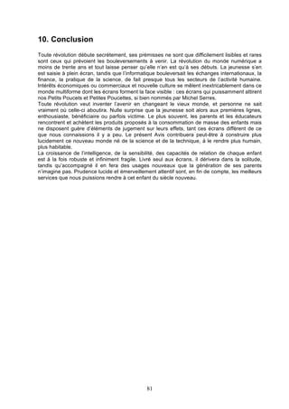 10. Conclusion
Toute révolution débute secrètement, ses prémisses ne sont que difficilement lisibles et rares
sont ceux qui prévoient les bouleversements à venir. La révolution du monde numérique a
moins de trente ans et tout laisse penser qu’elle n’en est qu’à ses débuts. La jeunesse s’en
est saisie à plein écran, tandis que l’informatique bouleversait les échanges internationaux, la
finance, la pratique de la science, de fait presque tous les secteurs de l’activité humaine.
Intérêts économiques ou commerciaux et nouvelle culture se mêlent inextricablement dans ce
monde multiforme dont les écrans forment la face visible : ces écrans qui puissamment attirent
nos Petits Poucets et Petites Poucettes, si bien nommés par Michel Serres.
Toute révolution veut inventer l’avenir en changeant le vieux monde, et personne ne sait
vraiment où celle-ci aboutira. Nulle surprise que la jeunesse soit alors aux premières lignes,
enthousiaste, bénéficiaire ou parfois victime. Le plus souvent, les parents et les éducateurs
rencontrent et achètent les produits proposés à la consommation de masse des enfants mais
ne disposent guère d’éléments de jugement sur leurs effets, tant ces écrans diffèrent de ce
que nous connaissions il y a peu. Le présent Avis contribuera peut-être à construire plus
lucidement ce nouveau monde né de la science et de la technique, à le rendre plus humain,
plus habitable.
La croissance de l’intelligence, de la sensibilité, des capacités de relation de chaque enfant
est à la fois robuste et infiniment fragile. Livré seul aux écrans, il dérivera dans la solitude,
tandis qu’accompagné il en fera des usages nouveaux que la génération de ses parents
n’imagine pas. Prudence lucide et émerveillement attentif sont, en fin de compte, les meilleurs
services que nous puissions rendre à cet enfant du siècle nouveau.

81

 