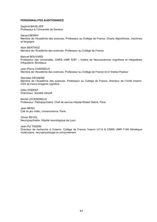 PERSONNALITES AUDITIONNEES
Daphné BAVELIER
Professeur à l’Université de Genève
Gérard BERRY
Membre de l’Académie des sciences, Professeur au Collège de France, Chaire Algorithmes, machines
et langages
Alain BERTHOZ
Membre de l’Académie des sciences, Professeur au Collège de France
Manuel BOUVARD
Professeur des Universités, CNRS UMR 5287 – Institut de Neurosciences cognitives et intégratives
d'Aquitaine, Bordeaux
Jean-Pierre CHANGEUX
Membre de l’Académie des sciences, Professeur au Collège de France et à l’Institut Pasteur
Stanislas DEHAENE
Membre de l’Académie des sciences, Professeur au Collège de France, directeur de l’Unité InsermCEA de neuro-imagerie cognitive
Célia HODENT
Chercheur, Société Ubisoft
Michel LECENDREUX
Professeur, Pédopsychiatre, Chef de service Hôpital Robert Debré, Paris
Jean MENU
Cité du jeu vidéo, Universcience, Paris
Olivier REVOL
Neuropsychiatre, Hôpital neurologique de Lyon
Jean-Pol TASSIN
Directeur de recherche à l’Inserm, Collège de France, Inserm U114 & CNRS UMR 7148 Génétique
moléculaire, neurophysiologie et comportement

83

 