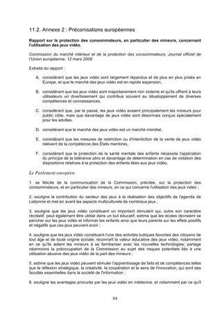 11.2. Annexe 2 : Préconisations européennes
Rapport sur la protection des consommateurs, en particulier des mineurs, concernant
l'utilisation des jeux vidéo.
Commission du marché intérieur et de la protection des consommateurs, Journal officiel de
l’Union européenne, 12 mars 2009
Extraits du rapport :
A. considérant que les jeux vidéo sont largement répandus et de plus en plus prisés en
Europe, et que le marché des jeux vidéo est en rapide expansion,
B. considérant que les jeux vidéo sont majoritairement non violents et qu'ils offrent à leurs
utilisateurs un divertissement qui contribue souvent au développement de diverses
compétences et connaissances,
C. considérant que, par le passé, les jeux vidéo avaient principalement les mineurs pour
public cible, mais que davantage de jeux vidéo sont désormais conçus spécialement
pour les adultes,
D. considérant que le marché des jeux vidéo est un marché mondial,
E. considérant que les mesures de restriction ou d'interdiction de la vente de jeux vidéo
relèvent de la compétence des États membres,
F. considérant que la protection de la santé mentale des enfants nécessite l'application
du principe de la tolérance zéro et davantage de détermination en cas de violation des
dispositions relatives à la protection des enfants liées aux jeux vidéo,

Le Parlement européen
1. se félicite de la communication de la Commission, précitée, sur la protection des
consommateurs, et en particulier des mineurs, en ce qui concerne l'utilisation des jeux vidéo ;
2. souligne la contribution du secteur des jeux à la réalisation des objectifs de l'agenda de
Lisbonne et met en avant les aspects multiculturels de nombreux jeux ;
3. souligne que les jeux vidéo constituent un important stimulant qui, outre son caractère
récréatif, peut également être utilisé dans un but éducatif; estime que les écoles devraient se
pencher sur les jeux vidéo et informer les enfants ainsi que leurs parents sur les effets positifs
et négatifs que ces jeux peuvent avoir ;
4. souligne que les jeux vidéo constituent l'une des activités ludiques favorites des citoyens de
tout âge et de toute origine sociale; reconnaît la valeur éducative des jeux vidéo, notamment
en ce qu'ils aident les mineurs à se familiariser avec les nouvelles technologies; partage
néanmoins la préoccupation de la Commission au sujet des risques potentiels liés à une
utilisation abusive des jeux vidéo de la part des mineurs ;
5. estime que les jeux vidéo peuvent stimuler l'apprentissage de faits et de compétences telles
que la réflexion stratégique, la créativité, la coopération et le sens de l'innovation, qui sont des
facultés essentielles dans la société de l'information ;
6. souligne les avantages procurés par les jeux vidéo en médecine, et notamment par ce qu'il

84

 