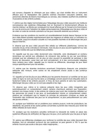 est convenu d'appeler la «thérapie par jeux vidéo», qui s'est révélée être un instrument
efficace pour la réadaptation des patients victimes d'accident vasculaire cérébral, des
personnes atteintes de lésions traumatiques au cerveau, des malades souffrant de problèmes
musculaires et des enfants autistes ;
7. estime que des règles harmonisées pour l'étiquetage des jeux vidéo assurent une meilleure
connaissance des systèmes d'étiquetage tout en favorisant le fonctionnement efficace du
marché intérieur; se félicite par conséquent du travail effectué par le Conseil et la Commission
en vue de promouvoir l'adoption de règles paneuropéennes d'étiquetage pour les jeux vidéo et
de créer un code de conduite volontaire sur les jeux interactifs destinés aux enfants ;
8.observe que les conditions du marché ont considérablement évolué depuis l'époque où les
jeux vidéo étaient achetés majoritairement dans les magasins et utilisés avec un ordinateur ou
une console, jusqu'à la situation actuelle où il est possible d'acheter et de télécharger des jeux
depuis l'internet ;
9. observe que les jeux vidéo peuvent être utilisés sur différents plateformes, comme les
consoles de jeu et les ordinateurs individuels, mais de plus en plus souvent également sur des
appareils mobiles tels que les téléphones portables;
10. rappelle que les jeux vidéo deviennent plus interactifs, voire développent un contenu
dynamique qui permet aux utilisateurs de concevoir des parties du jeu par eux-mêmes;
constate que les utilisateurs ont de plus en plus souvent la possibilité de participer à des
forums de discussion, aussi bien par écrit qu'oralement, et à des communautés intégrées
dans certains jeux vidéo; rappelle que le marché se différencie, davantage de jeux étant
conçus spécifiquement pour les adultes ;
11. estime que les récentes évolutions accentuent l'importance d'assurer une protection
adéquate des mineurs, entre autres en les empêchant d'avoir accès à des contenus
dangereux ;
12. rappelle qu'il est de plus en plus difficile pour les parents d'exercer un contrôle car les jeux
vidéo en ligne ne sont pas fournis dans un emballage concret assorti d'une étiquette claire et
facilement lisible et les enfants peuvent, à l'insu de leurs parents et sans leur autorisation,
télécharger des jeux vidéo qui ne sont pas adaptés à leur âge ;
13. observe que, même si la violence présente dans les jeux vidéo n'engendre pas
automatiquement un comportement violent, certains chercheurs estiment que l'exposition,
pendant une longue durée, à des scènes de violence peut avoir des incidences néfastes sur
les personnes qui jouent à ces jeux, et éventuellement induire un comportement violent;
observe par conséquent que le respect du principe de précaution s'impose au stade de
l'évaluation des incidences des jeux sur le comportement, et plus particulièrement sur celui
des jeunes enfants ;
14. souligne que l'addiction est un problème pour certains joueurs; invite les producteurs, les
détaillants, les parents et les autres parties concernées à prendre des mesures pour éviter les
effets néfastes de toute nature
15. souligne que les évolutions actuelles renforcent la nécessité de mettre en place des
systèmes efficaces de vérification de l'âge pour les jeux, et en particulier pour les jeux en ligne
;
16. estime que différentes stratégies pour renforcer le contrôle des jeux vidéo devraient être
étudiées, tout en admettant qu'aucun de ces systèmes ne peut garantir à 100 % que les
enfants n'auront pas accès à des jeux vidéo inappropriés ;

85

 