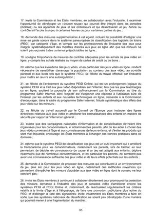 17. invite la Commission et les États membres, en collaboration avec l'industrie, à examiner
l'opportunité de développer un «bouton rouge» qui pourrait être intégré dans les consoles
(mobiles) ou les appareils de jeux et les ordinateurs et qui désactiverait un jeu donné ou
contrôlerait l'accès à un jeu à certaines heures ou pour certaines parties du jeu ;
18. demande des mesures supplémentaires à cet égard, incluant la possibilité d'intégrer une
mise en garde sonore dans le système paneuropéen de classification des logiciels de loisirs
(PEGI) par catégorie d'âge, et compte sur les professionnels de l'industrie des jeux pour
intégrer systématiquement des modèles d'accès aux jeux en ligne afin que les mineurs ne
soient pas exposés à des contenus préjudiciables en ligne ;
19. souligne l'importance de mesures de contrôle adéquates pour les achats de jeux vidéo en
ligne, y compris les achats réalisés au moyen de cartes de crédit ou de bons ;
20. estime que les évolutions des jeux vidéo, et en particulier des jeux vidéo en ligne, rendent
nécessaire de sensibiliser davantage la population au contenu des jeux vidéo, au contrôle
parental et aux outils tels que le système PEGI; se félicite du travail effectué par l'industrie
pour mettre en œuvre une autorégulation ;
21. se félicite de l'avènement du système PEGI Online, qui est un prolongement logique du
système PEGI et a trait aux jeux vidéo disponibles sur l'internet, tels que les jeux téléchargés
ou en ligne; soutient la poursuite de son cofinancement par la Commission au titre du
programme Safer Internet, dont l'objectif est d'apporter une réponse à l'utilisation sûre de
l'internet par les enfants et aux nouvelles technologies en ligne; demande à la Commission
d'encourager, dans le cadre du programme Safer Internet, l'étude systématique des effets des
jeux vidéo sur les mineurs ;
22. se félicite du travail accompli par le Conseil de l'Europe pour instaurer des lignes
directrices relatives aux jeux vidéo et améliorer les connaissances des enfants en matière de
sécurité par rapport à l'internet en général ;
23. estime que des campagnes nationales d'information et de sensibilisation devraient être
organisées pour les consommateurs, et notamment les parents, afin de les aider à choisir des
jeux vidéo convenant à l'âge et aux connaissances de leurs enfants, et d'éviter les produits qui
sont mal étiquetés; encourage les États membres à échanger des bonnes pratiques dans ce
domaine ;
24. estime que le système PEGI de classification des jeux est un outil important qui a amélioré
la transparence pour les consommateurs, notamment les parents, lors de l'achat, en leur
permettant de décider en connaissance de cause si un jeu est adapté aux enfants; déplore
néanmoins que de nombreux consommateurs, et en particulier les parents, ne semblent pas
avoir une connaissance suffisante des jeux vidéo et de leurs effets potentiels sur les enfants ;
25. demande à la Commission de proposer des mesures qui contribuent à un environnement
de jeu plus sûr pour les jeux vidéo en ligne, notamment des méthodes novatrices qui
permettent d'empêcher les mineurs d'accéder aux jeux vidéo en ligne dont le contenu ne leur
convient pas ;
26. invite les États membres à continuer à collaborer étroitement pour promouvoir la protection
des mineurs; demande à l'industrie des jeux et consoles vidéo d'améliorer encore les
systèmes PEGI et PEGI Online et, notamment, de réactualiser régulièrement les critères
relatifs à la limite d'âge et à l'étiquetage, de faire une promotion publicitaire plus active du
PEGI et d'allonger la liste des signataires; invite instamment les États membres à faire en
sorte que des systèmes nationaux de classification ne soient pas développés d'une manière
qui pourrait mener à une fragmentation du marché ;

86

 