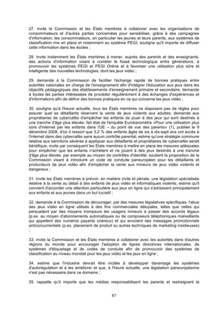 27. invite la Commission et les États membres à collaborer avec les organisations de
consommateurs et d'autres parties concernées pour sensibiliser, grâce à des campagnes
d'information, les consommateurs, en particulier les jeunes et leurs parents, aux systèmes de
classification mis en place et notamment au système PEGI; souligne qu'il importe de diffuser
cette information dans les écoles ;
28. invite instamment les États membres à mener, auprès des parents et des enseignants,
des actions d'information visant à combler le fossé technologique entre générations, à
promouvoir les systèmes PEGI et PEGI Online et à favoriser une utilisation plus sûre et
intelligente des nouvelles technologies, dont les jeux vidéo ;
29. demande à la Commission de faciliter l'échange rapide de bonnes pratiques entre
autorités nationales en charge de l'enseignement afin d'intégrer l'éducation aux jeux dans les
objectifs pédagogiques des établissements d'enseignement primaire et secondaire; demande
à toutes les parties intéressées de procéder régulièrement à des échanges d'expériences et
d'informations afin de définir des bonnes pratiques en ce qui concerne les jeux vidéo ;
30. souligne qu'à l'heure actuelle, tous les États membres ne disposent pas de règles pour
assurer quel es détaillants réservent la vente de jeux violents aux adultes; demande aux
propriétaires de cybercafés d'empêcher les enfants de jouer à des jeux qui sont destinés à
une tranche d'âge plus élevée; fait état de l'enquête Eurobaromètre «Pour une utilisation plus
sûre d'internet par les enfants dans l'UE – du point de vue des parents» (1), publiée le 9
décembre 2008, d'où il ressort que 3,2 % des enfants âgés de six à dix-sept ans ont accès à
l'internet dans des cybercafés sans aucun contrôle parental; estime qu'une stratégie commune
relative aux sanctions sévères à appliquer aux détaillants et propriétaires de cybercafés serait
bénéfique; invite par conséquent les États membres à mettre en place les mesures adéquates
pour empêcher que les enfants n'achètent et ne jouent à des jeux destinés à une tranche
d'âge plus élevée, par exemple au moyen de contrôles d'identité; soutient la proposition de la
Commission visant à introduire un code de conduite paneuropéen pour les détaillants et
producteurs de jeux vidéo afin d'empêcher la vente aux mineurs de jeux vidéo violents et
dangereux ;
31. invite les États membres à prévoir, en matière civile et pénale, une législation spécialisée
relative à la vente au détail à des enfants de jeux vidéo et informatiques violents; estime qu'il
convient d'accorder une attention particulière aux jeux en ligne qui s'adressent principalement
aux enfants et aux jeunes dans un but lucratif ;
32. demande à la Commission de décourager, par des mesures législatives spécifiques, l'abus
des jeux vidéo en ligne utilisés à des fins commerciales déloyales, telles que celles qui
persuadent par des moyens trompeurs les usagers mineurs à passer des accords légaux
(p.ex. au moyen d'abonnements automatiques ou de composeurs téléphoniques malveillants
qui appellent des numéros payants onéreux) et qui envoient des messages promotionnels
anticoncurrentiels (p.ex. placement de produit ou autres techniques de marketing insidieuses)
;
33. invite la Commission et les États membres à collaborer avec les autorités dans d'autres
régions du monde pour encourager l'adoption de lignes directrices internationales, de
systèmes d'étiquetage et de codes de conduite afin de promouvoir des systèmes de
classification au niveau mondial pour les jeux vidéo et les jeux en ligne ;
34. estime que l'industrie devrait être incitée à développer davantage les systèmes
d'autorégulation et à les améliorer et que, à l'heure actuelle, une législation paneuropéenne
n'est pas nécessaire dans ce domaine ;
35. rappelle qu'il importe que les médias responsabilisent les parents et restreignent la

87

 