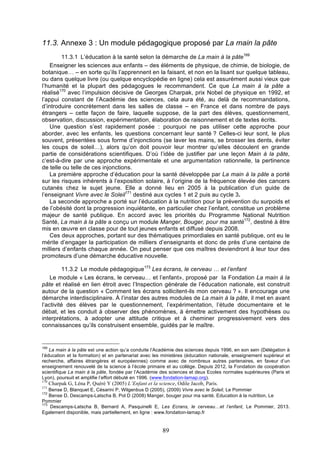 11.3. Annexe 3 : Un module pédagogique proposé par La main la pâte
11.3.1 L’éducation à la santé selon la démarche de La main à la pâte169
Enseigner les sciences aux enfants – des éléments de physique, de chimie, de biologie, de
botanique… – en sorte qu’ils l’apprennent en la faisant, et non en la lisant sur quelque tableau,
ou dans quelque livre (ou quelque encyclopédie en ligne) cela est assurément aussi vieux que
l’humanité et la plupart des pédagogues le recommandent. Ce que La main à la pâte a
réalisé170 avec l’impulsion décisive de Georges Charpak, prix Nobel de physique en 1992, et
l’appui constant de l’Académie des sciences, cela aura été, au delà de recommandations,
d’introduire concrètement dans les salles de classe – en France et dans nombre de pays
étrangers – cette façon de faire, laquelle suppose, de la part des élèves, questionnement,
observation, discussion, expérimentation, élaboration de raisonnement et de textes écrits.
Une question s’est rapidement posée : pourquoi ne pas utiliser cette approche pour
aborder, avec les enfants, les questions concernant leur santé ? Celles-ci leur sont, le plus
souvent, présentées sous forme d’injonctions (se laver les mains, se brosser les dents, éviter
les coups de soleil…), alors qu’on doit pouvoir leur montrer qu’elles découlent en grande
partie de considérations scientifiques. D’où l’idée de justifier par une leçon Main à la pâte,
c’est-à-dire par une approche expérimentale et une argumentation rationnelle, la pertinence
de telle ou telle de ces injonctions.
La première approche d’éducation pour la santé développée par La main à la pâte a porté
sur les risques inhérents à l’exposition solaire, à l’origine de la fréquence élevée des cancers
cutanés chez le sujet jeune. Elle a donné lieu en 2005 à la publication d’un guide de
l’enseignant Vivre avec le Soleil171 destiné aux cycles 1 et 2 puis au cycle 3.
La seconde approche a porté sur l’éducation à la nutrition pour la prévention du surpoids et
de l’obésité dont la progression inquiétante, en particulier chez l’enfant, constitue un problème
majeur de santé publique. En accord avec les priorités du Programme National Nutrition
Santé, La main à la pâte a conçu un module Manger, Bouger, pour ma santé172, destiné à être
mis en œuvre en classe pour de tout jeunes enfants et diffusé depuis 2008.
Ces deux approches, portant sur des thématiques primordiales en santé publique, ont eu le
mérite d’engager la participation de milliers d’enseignants et donc de près d’une centaine de
milliers d’enfants chaque année. On peut penser que ces maîtres deviendront à leur tour des
promoteurs d’une démarche éducative nouvelle.
11.3.2 Le module pédagogique173 Les écrans, le cerveau … et l’enfant
Le module « Les écrans, le cerveau… et l’enfant», proposé par la Fondation La main à la
pâte et réalisé en lien étroit avec l’Inspection générale de l’éducation nationale, est construit
autour de la question « Comment les écrans sollicitent-ils mon cerveau ? ». Il encourage une
démarche interdisciplinaire. À l’instar des autres modules de La main à la pâte, il met en avant
l’activité des élèves par le questionnement, l’expérimentation, l’étude documentaire et le
débat, et les conduit à observer des phénomènes, à émettre activement des hypothèses ou
interprétations, à adopter une attitude critique et à cheminer progressivement vers des
connaissances qu’ils construisent ensemble, guidés par le maître.

169

La main à la pâte est une action qu’a conduite l’Académie des sciences depuis 1996, en son sein (Délégation à
l’éducation et la formation) et en partenariat avec les ministères (éducation nationale, enseignement supérieur et
recherche, affaires étrangères et européennes) comme avec de nombreux autres partenaires, en faveur d’un
enseignement renouvelé de la science à l’école primaire et au collège. Depuis 2012, la Fondation de coopération
scientifique La main à la pâte, fondée par l’Académie des sciences et deux Ecoles normales supérieures (Paris et
Lyon), poursuit et amplifie l’effort débuté en 1996. (www.fondation-lamap.org).
170
171

Charpak G, Léna P, Quéré Y (2005) L’Enfant et la science, Odile Jacob, Paris.

Bense D, Blanquet E, Césarini P, Wilgenbus D (2005), (2009) Vivre avec le Soleil, Le Pommier
Bense D, Descamps-Latscha B, Pol D (2008) Manger, bouger pour ma santé. Education à la nutrition, Le
Pommier
173
Descamps-Latscha B, Bernard A, Pasquinelli E, Les Ecrans, le cerveau…et l’enfant, Le Pommier, 2013.
Egalement disponible, mais partiellement, en ligne : www.fondation-lamap.fr
172

89

 