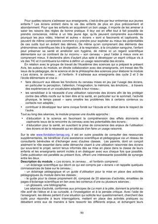 Pour quelles raisons s’adresser aux enseignants, c’est-à-dire par leur entremise aux jeunes
enfants ? Les écrans entrent dans la vie des enfants de plus en plus précocement et
abondamment. Pour que les enfants en acquièrent un bon usage, il importe de les amener à
saisir les raisons des règles de bonne pratique. Il leur est en effet tout à fait possible de
prendre conscience, même à un très jeune âge, qu’ils peuvent comprendre eux-mêmes
pourquoi les jeux vidéo, Internet et autres « écrans » sont si fascinants et captivants. Ils
peuvent de même comprendre comment s’y prendre pour exploiter au mieux les potentialités
de ces outils tout en évitant des dérives. De même qu’en comprenant des éléments des
phénomènes scientifiques liés à la digestion, à la respiration, à la circulation sanguine, l’enfant
peut préserver sa santé et améliorer son hygiène, de même ici un regard scientifique
élémentaire sur ce continent de lui inconnu – son cerveau – peut l’aider à mieux vivre en
comprenant mieux. Il deviendra alors d’autant plus apte à développer un esprit critique vis à
vis des TIC et il contribuera lui-même à définir un usage raisonnable des écrans.
En relation avec le groupe de travail de l’Académie des sciences qui a préparé le présent
Avis, les auteurs du module, en étroite collaboration avec des enseignants, ont tressé des fils
issus de la pédagogie, de la science et de la philosophie des sciences pour élaborer le module
« Les écrans, le cerveau… et l’enfant». Il s’adresse aux enseignants des cycle 2 et 3 de
l’école élémentaire et vise à :
• faire découvrir aux élèves les fonctions du cerveau mises en jeu par l’usage des écrans,
en particulier la perception, l’attention, l’imagination, la mémoire, les émotions… à travers
des expériences et un vocabulaire adaptés à leur niveau ;
• les sensibiliser à la nécessité d’une utilisation raisonnée des écrans afin de les protéger
contre des effets nocifs sur le bien être et la santé, en particulier sur le sommeil, l’activité
physique, le temps passé – sans omettre les problèmes liés à certains contenus ou
contacts non adaptés ;
• contribuer à développer leur sens civique fondé sur l’écoute et le débat dans le respect de
l’autre.
Tout au long des séances, le module propose une double approche :
• d’éducation à la science en favorisant la compréhension des effets étonnants et
captivants issus de la rencontre du cerveau avec les potentialités des écrans ;
• d’éducation pour la santé, en suscitant la prise de conscience des enjeux de l’utilisation
des écrans et de la nécessité qui en découle d’en faire un usage raisonné.
Sur le site www.fondation-lamap.org, il est en outre possible de consulter des ressources
supplémentaires, de bénéficier d’une assistance scientifique et pédagogique via un réseau de
consultants bénévoles et d’échanger avec d’autres classes. Les parents, dont on conçoit
aisément le rôle essentiel dans cette démarche visant à une utilisation raisonnée des écrans
qui sous-tend le projet, seront tenus informés dès sa mise en place dans la classe de leurs
enfants et les enseignants seront incités à en dialoguer avec eux chaque fois que possible.
Cette publication est parallèle au présent Avis, offrant une intéressante possibilité de synergie
entre les deux.
Description du module. « Les écrans, le cerveau… et l’enfant» comprend :
- un éclairage scientifique qui décrit ce qui est compris par « écrans » et rappelle quelques
connaissances de base sur le cerveau ;
- un éclairage pédagogique et un guide d’utilisation pour la mise en place des activités
pédagogiques du module dans les classes ;
- le guide pour la classe proprement dit, composé de 20 séances d’activités, émaillées de
pages d’éclairage scientifique en lien avec les contenus d’une ou plusieurs séances ;
- un glossaire, une bibliographie.
Les séances d’activité, conformes aux principes de La main à la pâte, donnent la priorité au
rôle actif de l’élève et à sa curiosité, à l’investigation et à la pensée critique. Avec l’aide de
l’enseignant, les élèves partent d’une situation qui sollicite leur questionnement, cherchent des
outils pour répondre à leurs interrogations, mettent en place des activités pratiques ou
débattent entre eux de manière à faire ressortir les différents enjeux, et échangent leurs

90

 