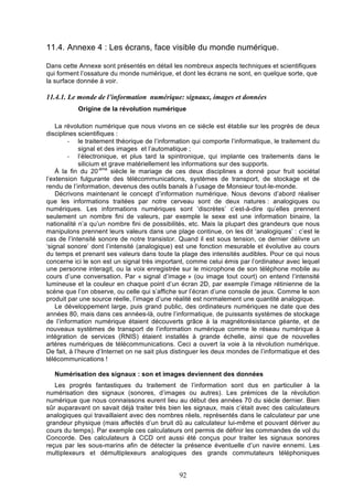 11.4. Annexe 4 : Les écrans, face visible du monde numérique.
	
  
Dans cette Annexe sont présentés en détail les nombreux aspects techniques et scientifiques
qui forment l’ossature du monde numérique, et dont les écrans ne sont, en quelque sorte, que
la surface donnée à voir.

11.4.1. Le monde de l’information numérique: signaux, images et données
Origine de la révolution numérique
La révolution numérique que nous vivons en ce siècle est établie sur les progrès de deux
disciplines scientifiques :
-­‐ le traitement théorique de l’information qui comporte l’informatique, le traitement du
signal et des images et l’automatique ;
-­‐ l’électronique, et plus tard la spintronique, qui implante ces traitements dans le
silicium et grave matériellement les informations sur des supports.
À la fin du 20-éme siècle le mariage de ces deux disciplines a donné pour fruit sociétal
l’extension fulgurante des télécommunications, systèmes de transport, de stockage et de
rendu de l’information, devenus des outils banals à l’usage de Monsieur tout-le-monde.
Décrivons maintenant le concept d’information numérique. Nous devons d’abord réaliser
que les informations traitées par notre cerveau sont de deux natures : analogiques ou
numériques. Les informations numériques sont ‘discrètes’ c’est-à-dire qu’elles prennent
seulement un nombre fini de valeurs, par exemple le sexe est une information binaire, la
nationalité n’a qu’un nombre fini de possibilités, etc. Mais la plupart des grandeurs que nous
manipulons prennent leurs valeurs dans une plage continue, on les dit ‘analogiques’ : c’est le
cas de l’intensité sonore de notre transistor. Quand il est sous tension, ce dernier délivre un
‘signal sonore’ dont l’intensité (analogique) est une fonction mesurable et évolutive au cours
du temps et prenant ses valeurs dans toute la plage des intensités audibles. Pour ce qui nous
concerne ici le son est un signal très important, comme celui émis par l’ordinateur avec lequel
une personne interagit, ou la voix enregistrée sur le microphone de son téléphone mobile au
cours d’une conversation. Par « signal d’image » (ou image tout court) on entend l’intensité
lumineuse et la couleur en chaque point d’un écran 2D, par exemple l’image rétinienne de la
scène que l’on observe, ou celle qui s’affiche sur l’écran d’une console de jeux. Comme le son
produit par une source réelle, l’image d’une réalité est normalement une quantité analogique.
Le développement large, puis grand public, des ordinateurs numériques ne date que des
années 80, mais dans ces années-là, outre l’informatique, de puissants systèmes de stockage
de l’information numérique étaient découverts grâce à la magnétorésistance géante, et de
nouveaux systèmes de transport de l’information numérique comme le réseau numérique à
intégration de services (RNIS) étaient installés à grande échelle, ainsi que de nouvelles
artères numériques de télécommunications. Ceci a ouvert la voie à la révolution numérique.
De fait, à l’heure d’Internet on ne sait plus distinguer les deux mondes de l’informatique et des
télécommunications !
Numérisation des signaux : son et images deviennent des données
Les progrès fantastiques du traitement de l’information sont dus en particulier à la
numérisation des signaux (sonores, d’images ou autres). Les prémices de la révolution
numérique que nous connaissons eurent lieu au début des années 70 du siècle dernier. Bien
sûr auparavant on savait déjà traiter très bien les signaux, mais c’était avec des calculateurs
analogiques qui travaillaient avec des nombres réels, représentés dans le calculateur par une
grandeur physique (mais affectés d’un bruit dû au calculateur lui-même et pouvant dériver au
cours du temps). Par exemple ces calculateurs ont permis de définir les commandes de vol du
Concorde. Des calculateurs à CCD ont aussi été conçus pour traiter les signaux sonores
reçus par les sous-marins afin de détecter la présence éventuelle d’un navire ennemi. Les
multiplexeurs et démultiplexeurs analogiques des grands commutateurs téléphoniques

92

 