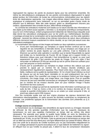 regroupaient les signaux de parole de plusieurs lignes pour les acheminer ensemble. De
même les démultiplexeurs analogiques de ces grands commutateurs dégroupaient le signal
global (porteur de l’information de toutes les communications individuelles) pour les répartir
entre les destinataires appropriés. Les images elles-mêmes étaient transmises sous forme
analogique et pratiquement sans traitement, ce qui ne permettait guère d’autre mode de
diffusion que la télévision. Mais dès cette époque, grâce au développement d’écrans peu
coûteux, apparaissaient des consoles de jeux, elles-mêmes analogiques.
Au contraire les ordinateurs modernes sont basés sur la nature discrète des informations et
des objets qu’ils traitent (aussi appelés « données »), la discipline scientifique correspondante,
sous le nom d’informatique, s’étant progressivement détachée de l’électronique (laquelle avait
déjà donné les calculateurs analogiques) pour se lier plutôt aux mathématiques discrètes.
L’avantage principal de la numérisation est la reproductibilité parfaite, une fois cette opération
effectuée : recevant les mêmes entrées et les mêmes instructions de calcul, deux ordinateurs
différents donneront toujours exactement le même résultat, ce qui n’est pas assuré avec des
calculateurs analogiques.
La numérisation des signaux et des images est basée sur deux opérations successives :
• D’une part l’échantillonnage, qui remplace un signal fonction continue par la suite
régulière de ses échantillons à intervalle donné, et qui remplace une image par un
certain nombre de pixels répartis sur une grille uniforme. C’est le théorème de
Shannon qui permet cette opération à condition que la bande fréquentielle du signal
soit limitée (ou la transformée de Fourier 2D de l’image soit à support limité). Le
théorème indique avec quel intervalle il faut échantillonner le signal, ou avec quel
espacement de grille il faut prendre les pixels de l’image. Pour une vidéo il faut
renouveler ce traitement 25 fois par seconde qui est le rythme Shannon suffisant pour
que l’œil perçoive un fondu enchaîné.
• D’autre part la quantification qui remplace la plage continue des valeurs que peut
prendre le signal par un nombre fini de niveaux discrets (d’ailleurs pas
nécessairement régulièrement espacés). Plus l’écart entre deux niveaux voisins est
faible, meilleure est la qualité de représentation. Si l’on choisit l’écart inférieur au bruit
de mesure qui est de toute façon inévitable on ne perd pratiquement rien sur la
qualité du signal. Pour quantifier une image on la remplace d’abord par trois images
unicolores, une image rouge, une image bleue, une image jaune. Puis on quantifie
chacune de ces trois intensités lumineuses en remplaçant la plage des valeurs prises
par un nombre fini de niveaux discrets (bien sûr pour restituer l’image il faudra
recombiner les trois couleurs).
• Finalement le codage qui permet de représenter toute information numérique par une
suite de bits : il faut au moins q bits si le nombre de niveaux discrets est 2q. On
compte la quantité d’information en bits ou en octets (un octet comporte 8 bits, et
prend ses valeurs parmi 256 niveaux)
Une fois numérisés quelle que soit leur origine physique les signaux deviennent des
informations interchangeables, on parle souvent de données numériques ou simplement de
données. Les problèmes typiques de la transmission des données sont présentés au § d.
Codage canal.
Codage source et compression
La transmission (ou le stockage) des échantillons de signal sonore ou d’images nécessite
de véhiculer de très grandes quantités d’information que les supports classiques de
transmission ne sont pas capables d’acheminer en temps réel au rythme très élevé
nécessaire. Par exemple pour garder la qualité haute fidélité, en vertu du théorème de
Shannon, le son musical doit être échantillonné à 44,1 kHz et chaque échantillon doit être
représenté par 16 bits, ce qui fait 706 kbit/s. Cela ne permet pas la transmission en temps réel
car ce débit est onze fois trop élevé pour une ligne téléphonique (qui passe 64 kbit/s). Mais on
peut tirer profit de la structure de l’oreille humaine pour ne pas transmettre intégralement le
son. Le codage perceptuel et psycho-acoustique est un type élaboré de traitement du signal :
en effaçant tout ce que l’oreille ne perçoit pas, il atteint le taux de compression nécessaire

93

 