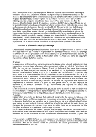 dans l’atmosphère ou sur une fibre optique. Mais ces supports de transmission ne sont pas
utilisables jusque chez un abonné de base. Pour parvenir jusqu’à l’abonné les signaux de
données doivent transiter par le téléphone classique : la transmission initiale (émission à partir
du poste de l’abonné) ou finale (réception sur le poste de l’abonné) passe par un câble
métallique qui est une paire torsadée de fils de cuivre. Pour faire transiter des flots de
données à haute vitesse, c’est-à-dire quelques centaines de kbit/s ou quelques Mbit/s, sur un
tel support (initialement prévu pour les conversations humaines) des méthodes de codage très
performantes ont été élaborées dans les années 80-90. Elles portent le nom de DSL pour
‘Digital Subscriber Loop’ (boucle numérique chez l’abonné) et permettent à un abonné de
base d’être raccordé au réseau Internet. Les technologies DSL varient selon la vitesse de
transmission, la distance maximale entre l'abonné et le point d'accès au réseau Internet, la
différence de débit entre le flot montant (abonné vers réseau) et le flot descendant (réseau
vers abonné). L’ADSL (Asymmetric DSL) est la plus connue de ces technologies car c’est le
codage usuel pour raccorder au réseau Internet un abonné de base. Ce codage est dit
asymétrique car le flot montant de données a un débit plus faible que le flot descendant.
Sécurité et protection : cryptage, tatouage
Chacun désire utiliser le grand réseau Internet public à des fins personnelles et privées. Il faut
donc des méthodes de sécurité et de protection des données livrées au réseau. Le cryptage
ou chiffrement est une protection contre l’indiscrétion pour que l’information reste secrète. Le
tatouage est une protection contre la falsification et le vol. C’est une sorte de ‘copyright’
impossible à effacer du fichier originel.
Cryptage
Le système de chiffrement des transmissions sur le réseau public Internet, spécialement des
transactions commerciales effectuées électroniquement, utilise en général l’algorithme dit
RSA, du nom de ses inventeurs (Rivest, Shamir et Adleman). Les deux interlocuteurs
travaillent de façon asymétrique, comme il est expliqué ici. Le destinataire (disons Alice)
construit deux couples d’entiers (n, p) et (n, s) appelés ‘clés de chiffrement’, n étant un très
grand entier, p et s des entiers liés à la décomposition de n en facteurs premiers. La clé (n, p)
est publique, Alice la transmet à l’émetteur Bob, qui l’utilise pour chiffrer son message puis le
transmettre à Alice. La clé (n, s) est secrète (Alice ne l’a pas transmise à Bob) mais elle s’en
sert pour déchiffrer le message reçu de Bob. La sécurité de l'algorithme RSA repose sur
l’impossibilité à retrouver l’entier s à partir du très grand entier n, car cela implique de
factoriser n en facteurs premiers, ce qui nécessiterait une capacité de calcul trop
importante.174
Le RSA qui sert à assurer la confidentialité, peut aussi servir à assurer la non-altération et la
non-répudiation : seul le propriétaire de la clé secrète peut signer un message (avec celle-ci).
Une signature déchiffrée avec la clé publique prouvera donc l'authenticité du message.
Tatouage
L’observation d’un billet de banque fait aisément comprendre la notion de tatouage : la
présence de figures en filigrane quasiment impossibles à reproduire authentifie le propriétaire.
Le tatouage des fichiers qui transitent sur le réseau Internet est une méthode algorithmique
pour cacher un sous texte dit ‘marque’ à l’intérieur d’un fichier qu’il soit de texte, de son ou
d’images. Le message de marque inclus dans le fichier hôte est un ensemble de bits
identifiant le créateur, le propriétaire, une forme de signature.
Les fichiers (par exemple les images) peuvent être marquées directement par superposition
de la marque, mais cela reste assez facile à effacer. On préfère les méthodes spectrales qui
encodent les bits de la marque sur des transformées fréquentielles du fichier originel. Les
174

Pour exemple : en 2010, l'INRIA et ses partenaires ont réussi à factoriser une clé de 768 bits. Il leur a
20
fallu deux ans et demi de recherche, et plus de 10 calculs. C'est à ce jour le meilleur résultat connu de
factorisation. Afin de se prémunir contre les puissances de calculs grandissantes, on utilise
actuellement des clés de 2048 bits.

95

 