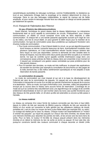 caractéristiques souhaitées du tatouage numérique, comme l'indétectabilité, la résistance au
bruit et aux traitements d'image (tels le recadrage et la rotation) déterminent le choix du
marquage. Dans le cas des tatouages indétectables, le signal de marque est de faible
amplitude, et pour rendre le tatouage robuste face aux attaques on élargit sa bande passante
par étalement de spectre.

11.4.2. Transport de l’information dans l’Internet
Un peu d'histoire des télécommunications
Avant Internet, l'archétype du grand réseau était le réseau téléphonique. Le mécanisme
fondamental était ce qu'on appelle la commutation de circuits. Pratiquement, pour chaque
communication, on établit un circuit composé d'une suite de liens réservés à cette
communication. Si chaque lien a une bande passante appropriée (suivant qu'il s'agit de voix
ou de vidéo), une fois le circuit établi, on peut garantir le débit requis pour le maintien de la
communication. Ce type de commutation pose deux problèmes qui expliquent l'évolution vers
d'autres modes de commutation:
• Pour toute communication, il faut d'abord établir le circuit, ce qui est algorithmiquement
lourd lorsque ce dernier comporte beaucoup de liens, éventuellement localisés chez
plusieurs opérateurs, et il faut éventuellement refuser l'accès lorsque certains des
liens requis ne sont pas disponibles: comme la demande est très variable dans le
temps et l'espace, tous les liens entre deux points peuvent être occupés à un moment
donné. Ce type de contrôle (qu'on appelle contrôle d'admission) exige donc une
connaissance assez précise de l'état du réseau dans son ensemble à tout moment et
il requiert par conséquent une gestion assez centralisée qui pose problème pour de
très grands réseaux.
• Pour le transfert des données, ce mode est très inefficace: la plupart des applications
de transfert de données (par exemple la consultation de documents sur des pages de
la toile) donnent lieu à des trafics extrêmement sporadiques et mal adaptés à toute
réservation de bande passante.
La commutation de paquets
Le mode de commutation qui s'est imposé et qui est à la base du développement de
l'Internet est celui de la commutation de paquets. Un paquet est une suite de bits codant
l'information à transporter et munie d'un en-tête qui permet d'acheminer le paquet de la source
à la destination. Dans ce mode, tout type d'information (voix, données, vidéo) est paquétisé et
envoyé par la source dans le réseau sans aucune forme de réservation. L'avantage de ce
mode est qu'il se combine très naturellement avec une algorithmique de routage et de contrôle
entièrement décentralisée et dont on sait montrer (dans les bons cas) qu'elle fonctionne pour
des réseaux de très grande taille; on dit alors qu'elle est extensible ou encore qu'elle passe à
l'échelle.
Le réseau matériel
Le réseau se compose d'un coeur formé de routeurs connectés par des liens à haut débit,
depuis le million de bits par seconde (le Mbit/s) jusqu’au milliards de bits par seconde (le
Gbit/s) et d'un accès qui concentre le trafic généré par les utilisateurs (stations de travail,
portables etc.) vers le coeur au moyen de liens à plus faible débit (par exemple DSL ou radio).
Le routage est réalisé par le coeur du réseau. Chaque routeur est essentiellement un "moteur
à orienter les paquets", qui reçoit les paquets sur chacun des liens d'entrée, les stocke dans
une mémoire d'entrée pour absorber les pointes de trafic, et les envoie vers les bons liens de
sortie. Pour ce faire, le routeur lit l'en-tête de chaque paquet présent dans les mémoires
d'entrée et en déduit la mémoire du lien de sortie où écrire ce paquet. Et tout cela très vite
puisqu'on construira bientôt des routeurs commutant à chaque seconde un térabit (mille

96

 