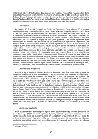 milliards de bits)175. L'architecture des routeurs fait l'objet de recherches très poussées dans
lesquelles s'impliquent notamment les meilleures universités de la Côte Ouest des Etats-Unis.
Grâce à Cisco, l'industrie US est en position dominante dans ce domaine. Les "multiplexeurs
d'accès" (tels les DSLAMs dans le cas de l'ADSL) ont des architectures et des fonctions plus
complexes. Alcatel est très bien placé en ce qui concerne ce type de matériel.
Le routage IP
Le routage IP (Internet Protocol) est fondé sur l'allocation d'une adresse IP à chaque
machine et sur une organisation hiérarchique de ces adresses en systèmes autonomes. Dans
IP V6 (en cours de développement) on disposera de 2^{128} adresses alors qu'il y a
actuellement plusieurs dizaines de milliers de systèmes autonomes. Le routage consiste en un
aiguillage automatique des paquets, de routeur en routeur, de leur point d'émission vers leur
destination, en un nombre d'étapes le plus petit possible. Ces routes optimales sont
déterminées au moyen des équations de la programmation dynamique (algorithme de
Bellman-Ford). L'implémentation distribuée de cet algorithme est fondée sur le maintien sur
chaque routeur d'une table de routage: il suffit au routeur de lire un préfixe de l'en-tête d'un
paquet et de consulter sa table de routage pour savoir sur quelle mémoire de sortie écrire le
paquet pour l'étape suivante de sa route optimale. Les tables de routage sont calculées par
chaque routeur par échange de messages avec ses voisins. Dans un des algorithmes
classiques, pour toute « destination », chaque routeur demande à chacun de ses voisins sa
distance à cette destination et choisit comme « étape suivante » pour cette destination celui
des voisins qui déclare la plus courte. En faisant fonctionner cet algorithme de manière
récursive, les tables des divers routeurs convergent vers un point fixe qui donne le routage
optimal. Les mécanismes de mise à jour de ces tables en cas d'arrivée ou de départ (de liens,
routeurs ou domaines) sont aussi fondés sur des échanges d'informations entre routeurs.
Le contrôle de congestion
Comme il n'y a pas de contrôle d'admission, le réseau peut être sujet à des phases de
congestion conduisant à son effondrement. D'où la nécessité d'un contrôle de congestion.
L'idée fondatrice dans ce domaine est celle de TCP/IP (le protocole de contrôle de
transmission de Van Jacobson). Il s'agit d'un contrôle de congestion adaptatif et décentralisé,
où le débit de l'information émise par toute source est commandé par un algorithme qui
augmente linéairement le débit d'émission au cours du temps tant qu'il ne se produit pas
d'engorgement, l'idée étant que s'il y a de la bande passante disponible, autant l'utiliser. Mais
dès que des pertes sont détectées, l'algorithme réduit de moitié le débit d'émission. Chaque
paquet faisant l'objet d'un accusé de réception par la destination, la source peut bien détecter
les pertes. Ainsi, chaque source apprend de manière expérimentale l'état du réseau et s'y
adapte à tout instant. C'est ce contrôle décentralisé qui règle toute réponse à la congestion
dans l'Internet. TCP/IP est installé sur chaque machine et contrôle plus de 90 % du trafic à
chaque instant. Le principal inconvénient de cette nouvelle organisation est que le débit offert
à un utilisateur donné fluctue fortement à cause du partage dynamique et imprévisible de la
bande passante opéré par TCP entre les utilisateurs présents dans le réseau à un instant
donné.
Les réseaux applicatifs
Pour tout transfert de données point à point (entre deux utilisateurs), l'Internet offre donc un
mode de transport fiable ainsi qu'un partage dynamique assez équitable de ses ressources en
bande passante entre les divers transferts en compétition à tout moment. Un des axes de
recherche actuellement les plus actifs sur Internet concerne la conception de réseaux
applicatifs extensibles fondés sur ces mécanismes de transport point à point. Un réseau
175

1 Tbit/s = 10

12

bit/s.

97

 