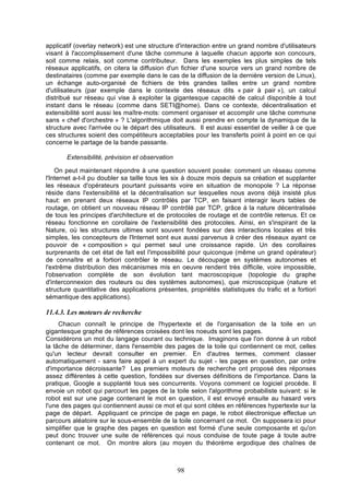 applicatif (overlay network) est une structure d'interaction entre un grand nombre d'utilisateurs
visant à l'accomplissement d'une tâche commune à laquelle chacun apporte son concours,
soit comme relais, soit comme contributeur. Dans les exemples les plus simples de tels
réseaux applicatifs, on citera la diffusion d'un fichier d'une source vers un grand nombre de
destinataires (comme par exemple dans le cas de la diffusion de la dernière version de Linux),
un échange auto-organisé de fichiers de très grandes tailles entre un grand nombre
d'utilisateurs (par exemple dans le contexte des réseaux dits « pair à pair »), un calcul
distribué sur réseau qui vise à exploiter la gigantesque capacité de calcul disponible à tout
instant dans le réseau (comme dans SETI@home). Dans ce contexte, décentralisation et
extensibilité sont aussi les maître-mots: comment organiser et accomplir une tâche commune
sans « chef d'orchestre » ? L'algorithmique doit aussi prendre en compte la dynamique de la
structure avec l'arrivée ou le départ des utilisateurs. Il est aussi essentiel de veiller à ce que
ces structures soient des compétiteurs acceptables pour les transferts point à point en ce qui
concerne le partage de la bande passante.
Extensibilité, prévision et observation
On peut maintenant répondre à une question souvent posée: comment un réseau comme
l'Internet a-t-il pu doubler sa taille tous les six à douze mois depuis sa création et supplanter
les réseaux d'opérateurs pourtant puissants voire en situation de monopole ? La réponse
réside dans l'extensibilité et la décentralisation sur lesquelles nous avons déjà insisté plus
haut: en prenant deux réseaux IP contrôlés par TCP, en faisant interagir leurs tables de
routage, on obtient un nouveau réseau IP contrôlé par TCP, grâce à la nature décentralisée
de tous les principes d'architecture et de protocoles de routage et de contrôle retenus. Et ce
réseau fonctionne en corollaire de l'extensibilité des protocoles. Ainsi, en s'inspirant de la
Nature, où les structures ultimes sont souvent fondées sur des interactions locales et très
simples, les concepteurs de l'Internet sont eux aussi parvenus à créer des réseaux ayant ce
pouvoir de « composition » qui permet seul une croissance rapide. Un des corollaires
surprenants de cet état de fait est l'impossibilité pour quiconque (même un grand opérateur)
de connaître et a fortiori contrôler le réseau. Le découpage en systèmes autonomes et
l'extrême distribution des mécanismes mis en oeuvre rendent très difficile, voire impossible,
l'observation complète de son évolution tant macroscopique (topologie du graphe
d'interconnexion des routeurs ou des systèmes autonomes), que microscopique (nature et
structure quantitative des applications présentes, propriétés statistiques du trafic et a fortiori
sémantique des applications).

11.4.3. Les moteurs de recherche
Chacun connaît le principe de l'hypertexte et de l'organisation de la toile en un
gigantesque graphe de références croisées dont les noeuds sont les pages.
Considérons un mot du langage courant ou technique. Imaginons que l'on donne à un robot
la tâche de déterminer, dans l'ensemble des pages de la toile qui contiennent ce mot, celles
qu'un lecteur devrait consulter en premier. En d'autres termes, comment classer
automatiquement - sans faire appel à un expert du sujet - les pages en question, par ordre
d'importance décroissante? Les premiers moteurs de recherche ont proposé des réponses
assez différentes à cette question, fondées sur diverses définitions de l'importance. Dans la
pratique, Google a supplanté tous ses concurrents. Voyons comment ce logiciel procède. Il
envoie un robot qui parcourt les pages de la toile selon l'algorithme probabiliste suivant: si le
robot est sur une page contenant le mot en question, il est envoyé ensuite au hasard vers
l'une des pages qui contiennent aussi ce mot et qui sont citées en références hypertexte sur la
page de départ. Appliquant ce principe de page en page, le robot électronique effectue un
parcours aléatoire sur le sous-ensemble de la toile concernant ce mot. On supposera ici pour
simplifier que le graphe des pages en question est formé d'une seule composante et qu'on
peut donc trouver une suite de références qui nous conduise de toute page à toute autre
contenant ce mot. On montre alors (au moyen du théorème ergodique des chaînes de

98

 