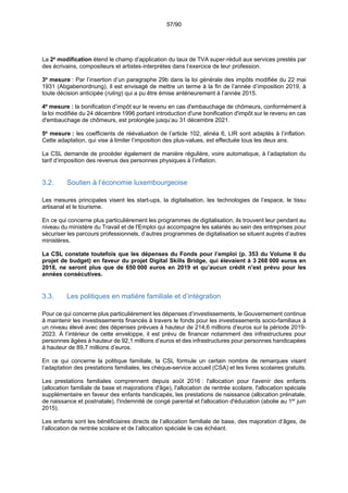 57/90
La 2e
modification étend le champ d’application du taux de TVA super-réduit aux services prestés par
des écrivains, compositeurs et artistes-interprètes dans l’exercice de leur profession.
3e
mesure : Par l’insertion d’un paragraphe 29b dans la loi générale des impôts modifiée du 22 mai
1931 (Abgabenordnung), il est envisagé de mettre un terme à la fin de l’année d’imposition 2019, à
toute décision anticipée (ruling) qui a pu être émise antérieurement à l’année 2015.
4e
mesure : la bonification d’impôt sur le revenu en cas d'embauchage de chômeurs, conformément à
la loi modifiée du 24 décembre 1996 portant introduction d'une bonification d'impôt sur le revenu en cas
d'embauchage de chômeurs, est prolongée jusqu’au 31 décembre 2021.
5e
mesure : les coefficients de réévaluation de l’article 102, alinéa 6, LIR sont adaptés à l’inflation.
Cette adaptation, qui vise à limiter l’imposition des plus-values, est effectuée tous les deux ans.
La CSL demande de procéder également de manière régulière, voire automatique, à l’adaptation du
tarif d’imposition des revenus des personnes physiques à l’inflation.
3.2. Soutien à l’économie luxembourgeoise
Les mesures principales visent les start-ups, la digitalisation, les technologies de l’espace, le tissu
artisanal et le tourisme.
En ce qui concerne plus particulièrement les programmes de digitalisation, ils trouvent leur pendant au
niveau du ministère du Travail et de l'Emploi qui accompagne les salariés au sein des entreprises pour
sécuriser les parcours professionnels, d’autres programmes de digitalisation se situent auprès d’autres
ministères.
La CSL constate toutefois que les dépenses du Fonds pour l’emploi (p. 353 du Volume II du
projet de budget) en faveur du projet Digital Skills Bridge, qui élevaient à 3 268 000 euros en
2018, ne seront plus que de 650 000 euros en 2019 et qu’aucun crédit n’est prévu pour les
années consécutives.
3.3. Les politiques en matière familiale et d’intégration
Pour ce qui concerne plus particulièrement les dépenses d’investissements, le Gouvernement continue
à maintenir les investissements financés à travers le fonds pour les investissements socio-familiaux à
un niveau élevé avec des dépenses prévues à hauteur de 214,6 millions d’euros sur la période 2019-
2023. À l’intérieur de cette enveloppe, il est prévu de financer notamment des infrastructures pour
personnes âgées à hauteur de 92,1 millions d’euros et des infrastructures pour personnes handicapées
à hauteur de 89,7 millions d’euros.
En ce qui concerne la politique familiale, la CSL formule un certain nombre de remarques visant
l’adaptation des prestations familiales, les chèque-service accueil (CSA) et les livres scolaires gratuits.
Les prestations familiales comprennent depuis août 2016 : l'allocation pour l'avenir des enfants
(allocation familiale de base et majorations d'âge), l'allocation de rentrée scolaire, l'allocation spéciale
supplémentaire en faveur des enfants handicapés, les prestations de naissance (allocation prénatale,
de naissance et postnatale), l'indemnité de congé parental et l'allocation d'éducation (abolie au 1er
juin
2015).
Les enfants sont les bénéficiaires directs de l’allocation familiale de base, des majoration d’âges, de
l’allocation de rentrée scolaire et de l’allocation spéciale le cas échéant.
 