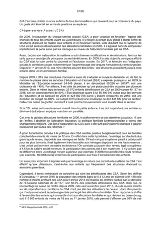 61/90
doit d’en faire profiter tous les enfants de tous les travailleurs qui œuvrent pour la croissance du pays.
Un geste doit être fait en terme de prestions en espèces.
Chèque-service Accueil (CSA)
En 2009, l’instauration du chèque-service accueil (CSA) a pour vocation de favoriser l’égalité des
chances de tous les enfants vivant au Luxembourg. Il s’intègre au projet plus global d’élargir l’offre de
structures d’accueil de qualité pour enfants et en favoriser l’accès. Cela d’autant que le système de
CSA est né après la désindexation des allocations familiales en 2006. Il s’agissait donc de compenser
implicitement la perte subie par les ménages au niveau de l’allocation familiale par les CSA.
Aussi, depuis son instauration, le système a subi diverses modifications et réorientations, tant sur les
tarifs que sur ses objectifs principaux ou ses bénéficiaires. En 2009, l’un des objectifs principaux affiché
du CSA était la lutte contre la pauvreté et l’exclusion sociale. En 2017, le leitmotiv est l’intégration
sociale, la cohésion sociale, notamment par l’apprentissage des langues française et luxembourgeoise.
Depuis le 1er
janvier 2019, des mini-crèches peuvent être crées ; ces structures accueillent jusqu’à onze
enfants dans un environnement familial.
Depuis 2009, l’offre des structures d’accueil a aussi dû s’adapter et suivre la demande, et, de fait, le
nombre de places dans les services d’éducation et d’accueil (SEA) a explosé, puisque si, en 2009, le
Ministère de l’Éducation recensait 24 648 places, il en dénombrait 59 260 en 201844
, soit une
croissance de 140%. Par ailleurs, il est utile de préciser qu’une place peut être occupée par plusieurs
enfants. Dans le même laps de temps, 25 972 enfants bénéficiaient de CSA en 2009 contre 49 157 en
2018, soit un accroissement de 89%, l’État dépensait quant à lui 86 809 917 euros pour les services
de l’éducation et de l’accueil en 2009 et 424 982 768 euros y étaient consacrés en 2018, soit une
évolution de budget de 390%. Le budget 2019 prévoit une enveloppe de 442 438 887 pour ce secteur.
Celle-ci ne cesse de gonfler, montrant à quel point le Gouvernement veut investir dans le secteur.
Si la CSL salue cet investissement massif dans la petite enfance, il ne doit cependant pas se faire au
détriment de l’aide en espèces mais bien en parallèle.
Car avec le gel des allocations familiales en 2006, le plafonnement de ces dernières jusqu’aux 18 ans
de l’enfant, l’abolition de l’allocation éducation, la politique familiale luxembourgeoise a connu des
changements majeurs. Dès lors l’instauration du CSA aura-t-elle suffi pour pallier le manque à gagner
occasionné par toutes ces réformes ?
À priori l’orientation donnée à la politique des CSA semble positive budgétairement pour les familles
comptant des enfants de moins de 12 ans. En effet dans cette hypothèse, l’avantage est d’autant plus
grand que le revenu disponible des ménages est faible. S’il est vrai que le système paraît a priori positif
pour les plus démunis, il est également très favorable aux ménages disposant de très hauts revenus ;
c’est un fait qu’il convient de mettre en évidence ! On constate qu’à partir d’un revenu égal ou supérieur
à 4,5 fois le salaire social minimum, la participation des parents est à son maximum ; il n’y a donc pas
de différence entre un ménage moyen supérieur (par exemple, 9 300€/mois) et des très hauts revenus
(par exemple, 16 000€/mois) en termes de participation aux frais d’encadrement des enfants.
Un autre point important à signaler est que l’avantage en nature que constitue le système du CSA n’est
effectif qu’aux utilisateurs, c’est-à-dire aux enfants qui fréquentent des structures d’accueil ou
assistants parentaux.
Cependant, il serait intéressant de connaître qui sont les bénéficiaires des CSA. Selon les chiffres
d’Eurostat au 1er
janvier 2018, la population des enfants âgés de 0 à 12 ans est estimée à 84 418 et le
nombre d’enfants profitant des CSA pour l’année 2018 est d’après les chiffres publiés par le Ministère
de l’Éducation nationale de 49 157 ; soit 58,2% des potentiels attributaires des CSA. Bien que ce
pourcentage ne cesse de croître depuis 2009, cela veut aussi dire qu’en 2018, plus de quatre enfants
sur dix répondant aux conditions du CSA n’ont pas été des utilisateurs de ceux-ci ; donc des parents
qui n’ont pas récupéré la perte engendrée par le gel des allocations familiales. Si on rapporte ce chiffre
à l’ensemble des enfants qui ouvrent le droit aux allocations familiales et qui résident au Luxembourg,
soit 116 805 enfants de moins de 18 ans au 1er
janvier 2018, cela permet d’affirmer que 58% de ces
44
MEN Rapport activité 2018, p.22.
 