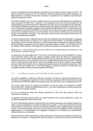 62/90
derniers ne bénéficient que des allocations familiales sans jouir d’aucune aide en nature en 2018 : soit
près de 6 enfants ou jeunes sur 10. Ces chiffres ne tiennent compte que des familles résidentes, s’il
fallait prendre en compte les enfants des frontaliers, la proportion de non utilisateur des CSA serait
largement supérieure encore.
Il est dès lors légitime de se poser la question de savoir qui sont les destinataires des avantages en
nature proposés par l’État. Pour y répondre, il est nécessaire d’avoir des données publiques sur les
caractéristiques socio-économiques des utilisateurs des CSA. Ce sont les ménages les plus démunis ?
Quels types de familles inscrivent leurs enfants dans des SEA (service d’éducation et d’accueil) ? Est-
ce qu’un profil-type de ménage se dégage comme utilisateur préférentiel du CSA ? Toutes les réponses
à ces questions permettront d’identifier si le système mis en place par le gouvernement favorise les
plus démunis, la classe moyenne ou les mieux nantis. Or, force est de constater qu’aucune donnée de
ce type n’est disponible ou publiée ; il est nécessaire d’avoir au plus vite ce genre d’information afin
d’évaluer la pertinence du système.
Si, dans le budget de 2019, le Ministère de la Famille, de l’Intégration et à la Grande Région s’engageait
à « mener à partir de 2019 une étude sur le " compte et le coût de l’enfant " qui permettra d’établir une
image fiable sur les transferts existants au profit des enfants selon les différentes catégories d’âge et
les coûts effectifs à supporter par les familles et ayant des enfants à charge », la CSL attend de voir
les résultats. Notre Chambre s’interroge quant à la date de publication des résultats de cette étude.
MyBooks.lu : manuels gratuits pour les élèves de l’enseignement secondaire et de
la formation professionnelle
Si, auparavant, les jeunes âgés entre 13 et 18 ans, n’ouvraient le droit à aucune prestation en nature,
il faut cependant saluer le fait que, depuis la rentrée scolaire 2018, les élèves de l’enseignement
secondaire et de la formation professionnelle bénéficient de la gratuité des manuels scolaires (valeur
estimée jusqu’à 450 euros en fonction du cursus). Le budget alloué à cette mesure sera de 13 540 000
euros. La CSL approuve cette aide en nature, mais regrette une fois de plus qu’elle n’est pas éligible
pour les enfants des frontaliers et ne compense pas la désindexation des prestations familiales. Dans
le meilleur des cas (famille avec 1 seul enfant éligible), il faudrait une aide de 725,28 euros pour
compenser la perte cumulée du gel des allocations familiales.
3.4. Les efforts en faveur de l'innovation et de la recherche
Les crédits budgétaires, relatifs aux dépenses courantes, hors frais de personnel, proposés pour le
ministère de l’Enseignement supérieur et de la Recherche, passent de 489,3 millions d’euros votés
pour l’exercice 2019 à 535,0 millions d’euros prévus pour l’exercice 2020, soit une progression de 9,3%.
Les accents sont mis sur les centres de recherche, la mise en place d’un groupement d’intérêt
économique (GIE) « Media and Digital Design Centre », les aides financières pour études supérieures,
ainsi que les technologies spatiales.
En ce qui concerne les aides pour études supérieures, la CSL émet des critiques visant une
amélioration du système.
La législation luxembourgeoise relative aux aides financières pour études supérieures a connu de
nombreux changements entre 2010 et 2016.
En 2010, l’État décidait d’attribuer l’aide financière pour études supérieures aux étudiants résidents en
dehors de toute considération de faculté contributive des parents. La CSL avait mentionné le fait que
cette condition de domicile au Luxembourg n’était pas conforme avec la réglementation européenne.
La CSL ne s’était pas trompée puisque la Cour de justice de l’Union européenne (CJUE) a jugé cette
réglementation non respectueuse de la législation européenne car constituant une discrimination
indirecte fondée sur la nationalité.
Depuis juillet 2013, l’aide financière pour études supérieures est étendue sous certaines conditions aux
étudiants non-résidents. Le dispositif étant jugé trop coûteux, en juillet 2014, le Gouvernement décide
 