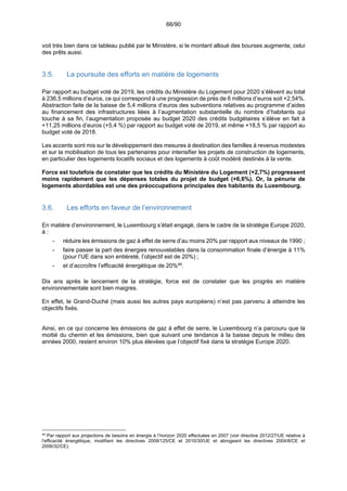 66/90
voit très bien dans ce tableau publié par le Ministère, si le montant alloué des bourses augmente, celui
des prêts aussi.
3.5. La poursuite des efforts en matière de logements
Par rapport au budget voté de 2019, les crédits du Ministère du Logement pour 2020 s’élèvent au total
à 236,5 millions d’euros, ce qui correspond à une progression de près de 6 millions d’euros soit +2,54%.
Abstraction faite de la baisse de 5,4 millions d’euros des subventions relatives au programme d’aides
au financement des infrastructures liées à l’augmentation substantielle du nombre d’habitants qui
touche à sa fin, l’augmentation proposée au budget 2020 des crédits budgétaires s’élève en fait à
+11,25 millions d’euros (+5,4 %) par rapport au budget voté de 2019, et même +18,5 % par rapport au
budget voté de 2018.
Les accents sont mis sur le développement des mesures à destination des familles à revenus modestes
et sur la mobilisation de tous les partenaires pour intensifier les projets de construction de logements,
en particulier des logements locatifs sociaux et des logements à coût modéré destinés à la vente.
Force est toutefois de constater que les crédits du Ministère du Logement (+2,7%) progressent
moins rapidement que les dépenses totales du projet de budget (+6,6%). Or, la pénurie de
logements abordables est une des préoccupations principales des habitants du Luxembourg.
3.6. Les efforts en faveur de l’environnement
En matière d’environnement, le Luxembourg s’était engagé, dans le cadre de la stratégie Europe 2020,
à :
- réduire les émissions de gaz à effet de serre d’au moins 20% par rapport aux niveaux de 1990 ;
- faire passer la part des énergies renouvelables dans la consommation finale d’énergie à 11%
(pour l’UE dans son entièreté, l’objectif est de 20%) ;
- et d’accroître l’efficacité énergétique de 20%48
.
Dix ans après le lancement de la stratégie, force est de constater que les progrès en matière
environnementale sont bien maigres.
En effet, le Grand-Duché (mais aussi les autres pays européens) n’est pas parvenu à atteindre les
objectifs fixés.
Ainsi, en ce qui concerne les émissions de gaz à effet de serre, le Luxembourg n’a parcouru que la
moitié du chemin et les émissions, bien que suivant une tendance à la baisse depuis le milieu des
années 2000, restent environ 10% plus élevées que l’objectif fixé dans la stratégie Europe 2020.
48
Par rapport aux projections de besoins en énergie à l’horizon 2020 effectuées en 2007 (voir directive 2012/27/UE relative à
l'efficacité énergétique, modifiant les directives 2009/125/CE et 2010/30/UE et abrogeant les directives 2004/8/CE et
2006/32/CE).
 