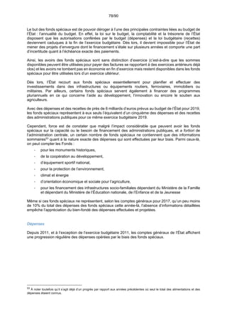 78/90
Le but des fonds spéciaux est de pouvoir déroger à l’une des principales contraintes liées au budget de
l’État : l’annualité du budget. En effet, la loi sur le budget, la comptabilité et la trésorerie de l’État
disposent que les autorisations conférées par le budget (dépenses) et la loi budgétaire (recettes)
deviennent caduques à la fin de l’exercice budgétaire. Dès lors, il devient impossible pour l’État de
mener des projets d’envergure dont le financement s’étale sur plusieurs années et comporte une part
d’incertitude quant à l’échéance exacte des paiements.
Ainsi, les avoirs des fonds spéciaux sont sans distinction d’exercice (c’est-à-dire que les sommes
disponibles peuvent être utilisées pour payer des factures se rapportant à des exercices antérieurs déjà
clos) et les avoirs ne tombent pas en économie en fin d’exercice mais restent disponibles dans les fonds
spéciaux pour être utilisées lors d’un exercice ultérieur.
Dès lors, l’État recourt aux fonds spéciaux essentiellement pour planifier et effectuer des
investissements dans des infrastructures ou équipements routiers, ferroviaires, immobiliers ou
militaires. Par ailleurs, certains fonds spéciaux servent également à financer des programmes
pluriannuels en ce qui concerne l’aide au développement, l’innovation ou encore le soutien aux
agriculteurs.
Avec des dépenses et des recettes de près de 6 milliards d’euros prévus au budget de l’État pour 2019,
les fonds spéciaux représentent à eux seuls l’équivalent d’un cinquième des dépenses et des recettes
des administrations publiques pour ce même exercice budgétaire 2019.
Cependant, force est de constater que malgré l’impact considérable que peuvent avoir les fonds
spéciaux sur la capacité ou le besoin de financement des administrations publiques, et a fortiori de
l’administration centrale, un certain nombre de fonds spéciaux ne contiennent que des informations
sommaires53
quant à la nature exacte des dépenses qui sont effectuées par leur biais. Parmi ceux-là,
on peut compter les Fonds :
- pour les monuments historiques,
- de la coopération au développement,
- d’équipement sportif national,
- pour la protection de l’environnement,
- climat et énergie
- d’orientation économique et sociale pour l’agriculture,
- pour les financement des infrastructures socio-familiales dépendant du Ministère de la Famille
et dépendant du Ministère de l’Éducation nationale, de l’Enfance et de la Jeunesse
Même si ces fonds spéciaux ne représentent, selon les comptes généraux pour 2017, qu’un peu moins
de 10% du total des dépenses des fonds spéciaux cette année-là, l’absence d’informations détaillées
empêche l’appréciation du bien-fondé des dépenses effectuées et projetées.
Dépenses
Depuis 2011, et à l’exception de l’exercice budgétaire 2011, les comptes généraux de l’État affichent
une progression régulière des dépenses opérées par le biais des fonds spéciaux.
53
À noter toutefois qu’il s’agit déjà d’un progrès par rapport aux années précédentes où seul le total des alimentations et des
dépenses étaient connus.
 