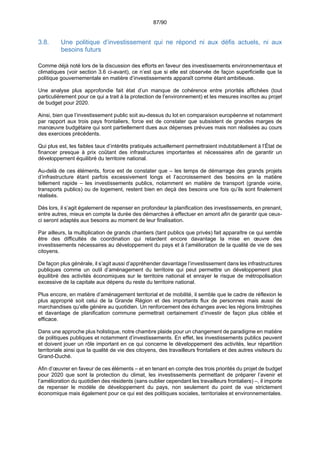 87/90
3.8. Une politique d’investissement qui ne répond ni aux défis actuels, ni aux
besoins futurs
Comme déjà noté lors de la discussion des efforts en faveur des investissements environnementaux et
climatiques (voir section 3.6 ci-avant), ce n’est que si elle est observée de façon superficielle que la
politique gouvernementale en matière d’investissements apparaît comme étant ambitieuse.
Une analyse plus approfondie fait état d’un manque de cohérence entre priorités affichées (tout
particulièrement pour ce qui a trait à la protection de l’environnement) et les mesures inscrites au projet
de budget pour 2020.
Ainsi, bien que l’investissement public soit au-dessus du lot en comparaison européenne et notamment
par rapport aux trois pays frontaliers, force est de constater que subsistent de grandes marges de
manœuvre budgétaire qui sont partiellement dues aux dépenses prévues mais non réalisées au cours
des exercices précédents.
Qui plus est, les faibles taux d’intérêts pratiqués actuellement permettraient indubitablement à l’État de
financer presque à prix coûtant des infrastructures importantes et nécessaires afin de garantir un
développement équilibré du territoire national.
Au-delà de ces éléments, force est de constater que – les temps de démarrage des grands projets
d’infrastructure étant parfois excessivement longs et l’accroissement des besoins en la matière
tellement rapide – les investissements publics, notamment en matière de transport (grande voirie,
transports publics) ou de logement, restent bien en deçà des besoins une fois qu’ils sont finalement
réalisés.
Dès lors, il s’agit également de repenser en profondeur la planification des investissements, en prenant,
entre autres, mieux en compte la durée des démarches à effectuer en amont afin de garantir que ceux-
ci seront adaptés aux besoins au moment de leur finalisation.
Par ailleurs, la multiplication de grands chantiers (tant publics que privés) fait apparaître ce qui semble
être des difficultés de coordination qui retardent encore davantage la mise en œuvre des
investissements nécessaires au développement du pays et à l’amélioration de la qualité de vie de ses
citoyens.
De façon plus générale, il s’agit aussi d’appréhender davantage l’investissement dans les infrastructures
publiques comme un outil d’aménagement du territoire qui peut permettre un développement plus
équilibré des activités économiques sur le territoire national et enrayer le risque de métropolisation
excessive de la capitale aux dépens du reste du territoire national.
Plus encore, en matière d’aménagement territorial et de mobilité, il semble que le cadre de réflexion le
plus approprié soit celui de la Grande Région et des importants flux de personnes mais aussi de
marchandises qu’elle génère au quotidien. Un renforcement des échanges avec les régions limitrophes
et davantage de planification commune permettrait certainement d’investir de façon plus ciblée et
efficace.
Dans une approche plus holistique, notre chambre plaide pour un changement de paradigme en matière
de politiques publiques et notamment d’investissements. En effet, les investissements publics peuvent
et doivent jouer un rôle important en ce qui concerne le développement des activités, leur répartition
territoriale ainsi que la qualité de vie des citoyens, des travailleurs frontaliers et des autres visiteurs du
Grand-Duché.
Afin d’œuvrer en faveur de ces éléments – et en tenant en compte des trois priorités du projet de budget
pour 2020 que sont la protection du climat, les investissements permettant de préparer l’avenir et
l’amélioration du quotidien des résidents (sans oublier cependant les travailleurs frontaliers) –, il importe
de repenser le modèle de développement du pays, non seulement du point de vue strictement
économique mais également pour ce qui est des politiques sociales, territoriales et environnementales.
 