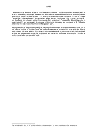 88/90
L’amélioration de la qualité de vie ne doit pas être tributaire de l’accroissement des activités (donc de
facteurs purement quantitatifs), mais elle doit découler d’un développement qualitatif en améliorant les
services de transports publics (sans pour autant pénaliser les autres formes de mobilité là où cela
s’avère utile, voire nécessaire), en permettant à tout résident de disposer d’un logement approprié à
prix abordable, en renforçant les services publics et en garantissant l’accessibilité à tout citoyen qui en
aurait besoin56
, en promouvant le recours à l’économie circulaire, au recyclage et à l’utilisation
rationnelle des ressources naturelles dont dispose le pays.
De ce point de vue, les politiques publiques, et plus particulièrement les investissements publics, ont un
rôle capital à jouer en incitant (voire en contraignant lorsque l’incitation ne suffit pas) les acteurs
économiques à adapter leurs comportements afin de répondre de façon cohérente aux défis auxquels
le pays fait actuellement face et de se préparer au mieux aux mutations économiques, sociales et
environnementales en cours et à venir.
56
Et en particulier à ceux qui ne peuvent pas, pour quelque raison que ce soit, y accéder par la voie électronique.
 