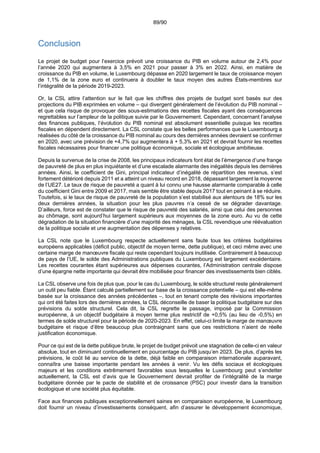 89/90
Conclusion
Le projet de budget pour l’exercice prévoit une croissance du PIB en volume autour de 2,4% pour
l’année 2020 qui augmentera à 3,5% en 2021 pour passer à 3% en 2022. Ainsi, en matière de
croissance du PIB en volume, le Luxembourg dépasse en 2020 largement le taux de croissance moyen
de 1,1% de la zone euro et continuera à doubler le taux moyen des autres États-membres sur
l’intégralité de la période 2019-2023.
Or, la CSL attire l’attention sur le fait que les chiffres des projets de budget sont basés sur des
projections du PIB exprimées en volume – qui divergent généralement de l’évolution du PIB nominal –
et que cela risque de provoquer des sous-estimations des recettes fiscales ayant des conséquences
regrettables sur l’ampleur de la politique suivie par le Gouvernement. Cependant, concernant l’analyse
des finances publiques, l’évolution du PIB nominal est absolument essentielle puisque les recettes
fiscales en dépendent directement. La CSL constate que les belles performances que le Luxembourg a
réalisées du côté de la croissance du PIB nominal au cours des dernières années devraient se confirmer
en 2020, avec une prévision de +4,7% qui augmentera à + 5,3% en 2021 et devrait fournir les recettes
fiscales nécessaires pour financer une politique économique, sociale et écologique ambitieuse.
Depuis la survenue de la crise de 2008, les principaux indicateurs font état de l’émergence d’une frange
de pauvreté de plus en plus inquiétante et d’une escalade alarmante des inégalités depuis les dernières
années. Ainsi, le coefficient de Gini, principal indicateur d’inégalité de répartition des revenus, s’est
fortement détérioré depuis 2011 et a atteint un niveau record en 2018, dépassant largement la moyenne
de l’UE27. Le taux de risque de pauvreté a quant à lui connu une hausse alarmante comparable à celle
du coefficient Gini entre 2009 et 2017, mais semble être stable depuis 2017 tout en peinant à se réduire.
Toutefois, si le taux de risque de pauvreté de la population s’est stabilisé aux alentours de 18% sur les
deux dernières années, la situation pour les plus pauvres n’a cessé de se dégrader davantage.
D’ailleurs, force est de constater que le risque de pauvreté des salariés, ainsi que celui des personnes
au chômage, sont aujourd’hui largement supérieurs aux moyennes de la zone euro. Au vu de cette
dégradation de la situation financière d’une majorité des ménages, la CSL revendique une réévaluation
de la politique sociale et une augmentation des dépenses y relatives.
La CSL note que le Luxembourg respecte actuellement sans faute tous les critères budgétaires
européens applicables (déficit public, objectif de moyen terme, dette publique), et ceci même avec une
certaine marge de manœuvre fiscale qui reste cependant toujours inutilisée. Contrairement à beaucoup
de pays de l’UE, le solde des Administrations publiques du Luxembourg est largement excédentaire.
Les recettes courantes étant supérieures aux dépenses courantes, l’Administration centrale dispose
d’une épargne nette importante qui devrait être mobilisée pour financer des investissements bien ciblés.
La CSL observe une fois de plus que, pour le cas du Luxembourg, le solde structurel reste généralement
un outil peu fiable. Étant calculé partiellement sur base de la croissance potentielle – qui est elle-même
basée sur la croissance des années précédentes –, tout en tenant compte des révisions importantes
qui ont été faites lors des dernières années, la CSL déconseille de baser la politique budgétaire sur des
prévisions du solde structurel. Cela dit, la CSL regrette le passage, imposé par la Commission
européenne, à un objectif budgétaire à moyen terme plus restrictif de +0,5% (au lieu de -0,5%) en
termes de solde structurel pour la période de 2020-2023. En effet, celui-ci limite la marge de manœuvre
budgétaire et risque d’être beaucoup plus contraignant sans que ces restrictions n’aient de réelle
justification économique.
Pour ce qui est de la dette publique brute, le projet de budget prévoit une stagnation de celle-ci en valeur
absolue, tout en diminuant continuellement en pourcentage du PIB jusqu’en 2023. De plus, d’après les
prévisions, le coût lié au service de la dette, déjà faible en comparaison internationale auparavant,
connaîtra une baisse importante pendant les années à venir. Vu les défis sociaux et écologiques
majeurs et les conditions extrêmement favorables sous lesquelles le Luxembourg peut s’endetter
actuellement, la CSL est d’avis que le Gouvernement devrait profiter de l’intégralité de la marge
budgétaire donnée par le pacte de stabilité et de croissance (PSC) pour investir dans la transition
écologique et une société plus équitable.
Face aux finances publiques exceptionnellement saines en comparaison européenne, le Luxembourg
doit fournir un niveau d’investissements conséquent, afin d’assurer le développement économique,
 