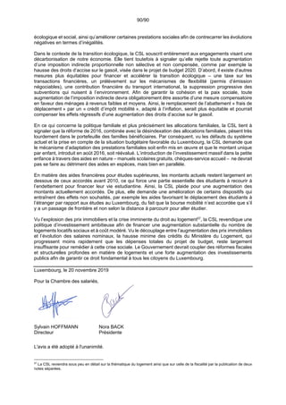 90/90
écologique et social, ainsi qu’améliorer certaines prestations sociales afin de contrecarrer les évolutions
négatives en termes d’inégalités.
Dans le contexte de la transition écologique, la CSL souscrit entièrement aux engagements visant une
décarbonisation de notre économie. Elle tient toutefois à signaler qu’elle rejette toute augmentation
d’une imposition indirecte proportionnelle non sélective et non compensée, comme par exemple la
hausse des droits d’accise sur le gasoil, visée dans le projet de budget 2020. D’abord, il existe d’autres
mesures plus équitables pour financer et accélérer la transition écologique – une taxe sur les
transactions financières, un prélèvement sur les mécanismes de flexibilité (permis d’émission
négociables), une contribution financière du transport international, la suppression progressive des
subventions qui nuisent à l’environnement. Afin de garantir la cohésion et la paix sociale, toute
augmentation de l’imposition indirecte devra obligatoirement être assortie d’une mesure compensatoire
en faveur des ménages à revenus faibles et moyens. Ainsi, le remplacement de l’abattement « frais de
déplacement » par un « crédit d’impôt mobilité », adapté à l’inflation, serait plus équitable et pourrait
compenser les effets régressifs d’une augmentation des droits d’accise sur le gasoil.
En ce qui concerne la politique familiale et plus précisément les allocations familiales, la CSL tient à
signaler que la réforme de 2016, combinée avec la désindexation des allocations familiales, pèsent très
lourdement dans le portefeuille des familles bénéficiaires. Par conséquent, vu les défauts du système
actuel et la prise en compte de la situation budgétaire favorable du Luxembourg, la CSL demande que
le mécanisme d’adaptation des prestations familiales soit enfin mis en œuvre et que le montant unique
par enfant, introduit en août 2016, soit réévalué. L’introduction de l’investissement massif dans la petite
enfance à travers des aides en nature – manuels scolaires gratuits, chèques-service accueil – ne devrait
pas se faire au détriment des aides en espèces, mais bien en parallèle.
En matière des aides financières pour études supérieures, les montants actuels restent largement en
dessous de ceux accordés avant 2010, ce qui force une partie essentielle des étudiants à recourir à
l’endettement pour financer leur vie estudiantine. Ainsi, la CSL plaide pour une augmentation des
montants actuellement accordés. De plus, elle demande une amélioration de certains dispositifs qui
entraînent des effets non souhaités, par exemple les aides favorisant le déplacement des étudiants à
l’étranger par rapport aux études au Luxembourg, du fait que la bourse mobilité n’est accordée que s’il
y a un passage de frontière et non selon la distance à parcourir pour aller étudier.
Vu l’explosion des prix immobiliers et la crise imminente du droit au logement57
, la CSL revendique une
politique d’investissement ambitieuse afin de financer une augmentation substantielle du nombre de
logements locatifs sociaux et à coût modéré. Vu le découplage entre l’augmentation des prix immobiliers
et l’évolution des salaires nominaux, la hausse minime des crédits du Ministère du Logement, qui
progressent moins rapidement que les dépenses totales du projet de budget, reste largement
insuffisante pour remédier à cette crise sociale. Le Gouvernement devrait coupler des réformes fiscales
et structurelles profondes en matière de logements et une forte augmentation des investissements
publics afin de garantir ce droit fondamental à tous les citoyens du Luxembourg.
Luxembourg, le 20 novembre 2019
Pour la Chambre des salariés,
Sylvain HOFFMANN Nora BACK
Directeur Présidente
L'avis a été adopté à l'unanimité.
57
La CSL reviendra sous peu en détail sur la thématique du logement ainsi que sur celle de la fiscalité par la publication de deux
notes séparées.
 