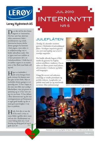 JUL 2010

                                      INTERNNYTT
Lerøy Hydrotech AS
                                                                        NR 5

D      a er det tid for den femte
       utgaven av internavisa.
Det har vært høy aktivitet
siden sommeren; både i
produksjonen og sosialt.            JULEFLÅTEN
Internavisa kunne derfor            Torsdag 16. desember inviterte
denne gangen ha kommet              guttene i Halsbukta til julemiddag på
i bok-utgave, men siden vi          flåten. Vertskapet imponerte gjestene
er miljøansvarlige må vi            sine stort med nydelig mat servert i
holde sidetallene nede. Det         trivelige omgivelser.
er igjen med stor stolthet at
vi kan presentere del 2 av          Det hadde allerede begynt å blitt
Laksekroniklene. I Ståle har vi     mørkt da gjestene fra Seglråa                  Julegløgg ved ankomst.
en sjelden utgave av en mann        ankom juleflåten i snøkavet. Fra ut-
som er like flink med både tall     siden var flåten pyntet med juletre,
og ord.                             adventsstaker i vinduene og fakler
                                    ved inngangen.

H       åper at innholdet i
        jule-avisa bringer fram
gode minner fra høsten som
                                    Gløgg ble servert ved ankomst,
                                    etterfulgt av utsøkt pinnekjøtt og
har gått så fort forbi. Mye av      perfekt riskrem. Langbordet var
innholdet denne gangen er av        pådekt med røde lys og matchende
sportslig sort. Vi har i løpet av   servietter. Ekte julestemning!                 Juletre som så fantastisk ut på avstand.
det siste året blitt mer synlig i
lokalmiljøet, mye på grunn av
sponsing og at vi har vært ute
og vist oss fram. Vi har deltatt
i flere idrettsstevner og det nye
treningsrommet på Benteneset
er også godt besøkt og det er
med god samvittighet vi nå
kan ta juleferie.


H     usk, hvis det er noe du
      vil ha med i avisa; ta
noen bilder og/eller skriv noen
ord om det. Redaksjonen tar
i mot bidrag hele året. God
lesning og riktig god jul og et
godt nytt år!

                                                 Halsbukta til venstre og Seglråa til høyre. Øystein (i midten) forteller skrøner.

                                                                                                                   Side nr: 1
 