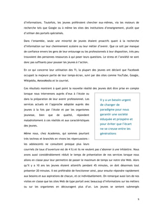 d’informations. Toutefois, les jeunes préféraient chercher eux-mêmes, via les moteurs de
recherche tels que Google ou à même les sites des institutions d’enseignement, plutôt que
d’utiliser des portails spécialisés.
Dans l’ensemble, seule une minorité de jeunes étaient proactifs quant à la recherche
d’information sur leur cheminement scolaire ou leur métier d’avenir. Que ce soit par manque
de confiance envers les gens de leur entourage ou les professionnels à leur disposition, très peu
trouvaient des personnes ressources à qui poser leurs questions. Le stress et l’anxiété ne sont
donc pas suffisants pour pousser les jeunes à l’action.
En ce qui concerne leur utilisation des TI, la plupart des jeunes ont déclaré que Facebook
occupait la majeure partie de leur temps-écran, suivi par des sites comme YouTube, Google,
Wikipédia, MeteoMedia et le courriel.
Ces résultats montrent à quel point la nouvelle réalité des jeunes doit être prise en compte
lorsque nous intervenons auprès d’eux à l’école ou
dans la préparation de leur avenir professionnel. Les

Il y a un besoin urgent

services actuels et l’approche adoptée auprès des

de changer de

jeunes à la fois par l’école et par les organismes

paradigme pour nous

jeunesse,

garantir une société

bien

que

de

qualité,

répondent

maladroitement à ces réalités et aux caractéristiques
des jeunes.
Même nous, chez Academos, qui sommes pourtant

éduquée et prospère et
pour éviter que l’écart
ne se creuse entre les
générations

très technos et branchés en vivons les répercussions :
les adolescents ne consultent presque plus leurs
courriels (le taux d’ouverture est de 4 %) et ils ne veulent pas s’abonner à une infolettre. Nous
avons aussi considérablement réduit le temps de présentation de nos services lorsque nous
allons en classe pour leur permettre de passer le maximum de temps sur notre site Web. Alors
qu’il y a 10 ans les jeunes étaient attentifs pendant 45 minutes, on doit désormais tout
présenter 20 minutes. Il est préférable de fonctionner ainsi, pour ensuite répondre rapidement
aux besoins et aux aspirations de chacun, et ce individuellement. On remarque aussi lors de nos
visites en classe que les sites Web de type portail avec beaucoup d’informations sur les métiers
ou sur les organismes en découragent plus d’un. Les jeunes se sentent submergés

9

 