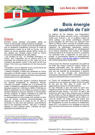 Décembre 2015 – Bois énergie et qualité de l’air 1
L’ADEME est un établissement public placé sous la tutelle conjointe des ministères de l’Ecologie, du Développement durable et de l’Energie, et de l’Enseignement supérieur et de la Recherche
LES AVIS DE L’ADEME
Enjeux
Première source d’énergie renouvelable utilisée en
France, le bois énergie
1
présente plusieurs avantages :
- ressource abondante et locale: le taux de prélèvement de
bois ne représente actuellement qu’environ la moitié de
l’accroissement naturel de la forêt en France. Les 9,7
millions de tonnes équivalent pétrole (MTep) tonnes de
bois utilisées pour l’énergie chaque année en France
proviennent essentiellement de cette collecte ;
- peu émetteur de CO2 : en chauffage domestique, en
France, avec l’hypothèse que le carbone émis à la
combustion est compensé par du CO2 capté lors de la
croissance des plantes, il émet 11 fois moins de CO2 que
le fioul, 4 fois moins que l’électricité et 5 fois moins que le
gaz
2
;
- compétitive : pour un logement, le prix du bois bûche est
moins cher que le gaz naturel et le fioul ;
- créatrice d’emplois : la filière bois représente en France
l’équivalent de 60 000 emplois, dont une part importante
(36 000 emplois) pour l’approvisionnement c’est-à-dire des
emplois locaux et non délocalisables.
Le bois énergie est donc appelé à contribuer largement
aux objectifs énergétiques et climatiques français.
L’ambition est double : multiplier par 5 la production de
chaleur d’installations collectives et industrielles à partir de
biomasse (passer de 1 400 ktep en 2006 à 7 600 ktep en
2020) et augmenter de 3,25 millions le nombre de foyers
équipés d’appareil au bois pour atteindre, à consommation
de bois constante, 9 millions d’utilisateurs en 2020 (ils
étaient 5,7 millions en 2006, 7,4 millions en 2012)
3
.
Le développement du bois énergie doit toutefois se faire
dans de bonnes conditions environnementales, en
particulier au regard de la qualité de l’air. En effet, la
combustion du bois émet des polluants, particulièrement
dans le cas d’appareils anciens ; elle peut, à certaines
périodes et dans certaines zones, contribuer de façon
significative à la pollution de l’air.
1
Cet avis traite des usages énergétiques du bois en chauffage
domestique, chauffage collectif, tertiaire et des procédés industriels.
2
« Bilan environnemental du chauffage domestique au bois », BioIS,
2005.
3
Rapport COMOP ENR n°10 du Grenelle Environnement
La pollution de l'air extérieur, que l'Organisation
Mondiale de la Santé reconnaît comme « cancérigène
certain pour l'homme
4
», est un problème majeur de
santé publique. Les études scientifiques montrent
qu’une exposition de court terme aux particules fines
(PM10 et PM2,5) suffit à accroître la morbidité cardio-
respiratoire, tandis qu’une exposition chronique favorise
l’apparition de pathologies respiratoires (asthme,
broncho-pneumopathies, altération du développement
de la fonction respiratoire chez l'enfant), de maladies
cardiovasculaires et de cancers du poumon. La pollution
aux particules fines a également un coût pour la
société : le Commissariat Général au Développement
Durable a établi un coût de cette pollution compris entre
400 à 500 €/habitant pour l’année 2000.
C’est pourquoi les directives européennes de qualité de
l’air fixent des niveaux maximum (valeurs limites) de
polluants admissibles dans l’air ambiant (pour les
particules fines et le monoxyde de carbone notamment)
ainsi que des objectifs de concentrations à atteindre
(c’est le cas par exemple des hydrocarbures
aromatiques polycycliques (HAP), composés organiques
toxiques et persistants dans l’environnement
5
).
La France fait actuellement l’objet d’un contentieux
européen pour non-respect des valeurs limites de qualité
de l'air pour les PM10 dans 15 zones, dont 12
agglomérations de plus de 100 000 habitants.
Un plan Particules a donc été lancé en 2010 avec
l’objectif de réduire de 30% les émissions de PM2,5 – les
particules les plus nocives – d’ici 2015. Ce plan a été
renforcé en 2013 par le Plan d'Urgence pour la Qualité
de l'Air (PUQA). Le Plan de Réduction des Emissions de
Polluants Atmosphériques (PREPA) est par ailleurs en
cours de révision. Au niveau local, des actions sont
lancées dans le cadre des 36 PPA (Plans de Protection
de l’Atmosphère) en cours de révision ou d'élaboration
depuis 2011. Les actions sur le chauffage au bois sont
parmi les leviers préconisés pour améliorer la qualité de
l’air.
4
Communiqué du CIRC, octobre 2013
5
Certains HAP peuvent affecter le système immunitaire. En particulier,
le benzo(a)pyrène qui est cancérigène pour l'homme, classé en groupe
1 par le CIRC.
Bois énergie
et qualité de l’air
 