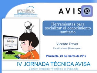 Herramientas para
                socializar el conocimiento
                         sanitario


                          Vicente Traver
                       E-mail: vtraver@itaca.upv.es


                 Peñíscola, 28 de marzo de 2012


IV JORNADA TÉCNICA AVISA
   Castillo Templario-Pontificio de Peñíscola
 