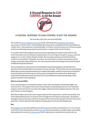 A VISCERAL RESPONSE TO GUN CONTROL IS NOT THE ANSWER
By Frank Ricci, Gary Cole, and Justin McCarthy
The murdersof twofirefightersinNewYork and26 individualsatthe SandyHook Elementary
school have stirredthe nation.Perpetratedbytwolone gunmenusingwhathave beendescribedasan
"assaultrifles,"theseeventsare incomprehensible.Itishardto reconcile the pure evil of those twodays
and the overwhelmingoutpouringof humankindnessinsupportof the victim'sfamilies.
In the aftermathof these tragedieswe alsowitnessmisplacedblame andknee-jerkreactions.We
mustn'tbe quickto act out of passionandplace blame onsuch thingsas the type of weapon used,the
magazine init,or the numberof bulletsitholds.We mustlookat whatwas at the heart of these
incidents:twomentallyill individuals.Asanation,we needtohave an honestconversationtowhat
changescouldreallymake adifference.The victimsdeserve betterthanfallingintothe political trapof
windowdressingoversubstance.
Our foundingfathersunderstoodaneedtodeliberate andbelievedlegislationshouldtake time,
otherwise truthcouldbeingthe firstcasualtyinthe warof change.Thomas Jeffersononce askedGeorge
Washingtonwhytwolegislativebodieswere needed.Washingtonstatedhe fearedthatone body(the
House) couldfall victimtothe passionof the people,boilingoverlike akettle of tea.Washington
explainedthataddingthe Senate wouldserve asa more deliberativeandtemperate body,andits
purpose wouldbe tocool legislation.
What is an Assault Rifle?
A true assaultweaponisan automaticweapon,which,whenyoudepressandholdthe trigger,will
continue tofire.The weaponsthatcertainelectedleadersare attemptingtobanare semi-automatic
weapons,whichwillonlyfire once whenthe triggerisdepressed;theseweaponsoperate inthe same
exactmanneras most handguns.
What these leaderswanttodois ban weapons basedontheirappearance,nottheirfunctionality.One
of the oldestpolitical tricksistorename a bill tochange the meaningof itsreal purpose.The political
ideologueshave wonthe day,andforthe purposesof thisarticle assaultweaponswill refertothe semi-
automatic,military-style armsthatCongressandstate governmentsare attemptingtoban.
Risk
As firefighters,we all understandthatinjuryand deathcan easilybe acard dealttous. It isour mission
to minimize risksandhazardsbyconstant training,continuededucation,scientificstudies, andreading
trade publicationssuchas Fire Engineering.We all understandourvocationwill neverbe safe;we
 
